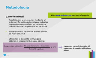 4
¿Cómo lo hicimos?
 Recolectamos y procesamos mediante un
sistema informático automatizado todas las
interacciones que realizan los usuarios de
más de 280 marcas peruanas en Facebook.
 Tomamos como período de análisis el mes
de Mayo del 2013
 Utilizamos la siguiente fórmula para
obtener el engagement de cada página:
Metodología
Engagement por publicación = Me gusta + Comentarios + Compartidos
Cantidad de seguidores
X 100
Visita www.fanloyalty.net para más información
Engagement mensual = Promedio del
engagement de todas las publicaciones
del mes
 