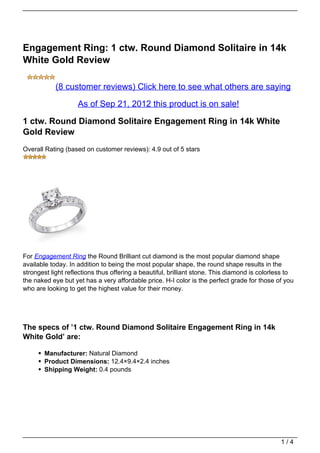 Engagement Ring: 1 ctw. Round Diamond Solitaire in 14k
White Gold Review

            (8 customer reviews) Click here to see what others are saying

                    As of Sep 21, 2012 this product is on sale!

1 ctw. Round Diamond Solitaire Engagement Ring in 14k White
Gold Review
Overall Rating (based on customer reviews): 4.9 out of 5 stars




For Engagement Ring the Round Brilliant cut diamond is the most popular diamond shape
available today. In addition to being the most popular shape, the round shape results in the
strongest light reflections thus offering a beautiful, brilliant stone. This diamond is colorless to
the naked eye but yet has a very affordable price. H-I color is the perfect grade for those of you
who are looking to get the highest value for their money.




The specs of ’1 ctw. Round Diamond Solitaire Engagement Ring in 14k
White Gold’ are:

       Manufacturer: Natural Diamond
       Product Dimensions: 12.4×9.4×2.4 inches
       Shipping Weight: 0.4 pounds




                                                                                               1/4
 