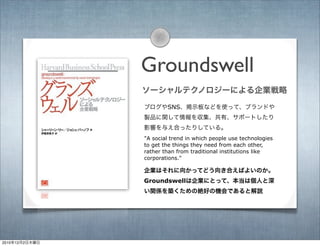 Groundswell
ソーシャルテクノロジーによる企業戦略
"A social trend in which people use technologies
to get the things they need from each othe...
