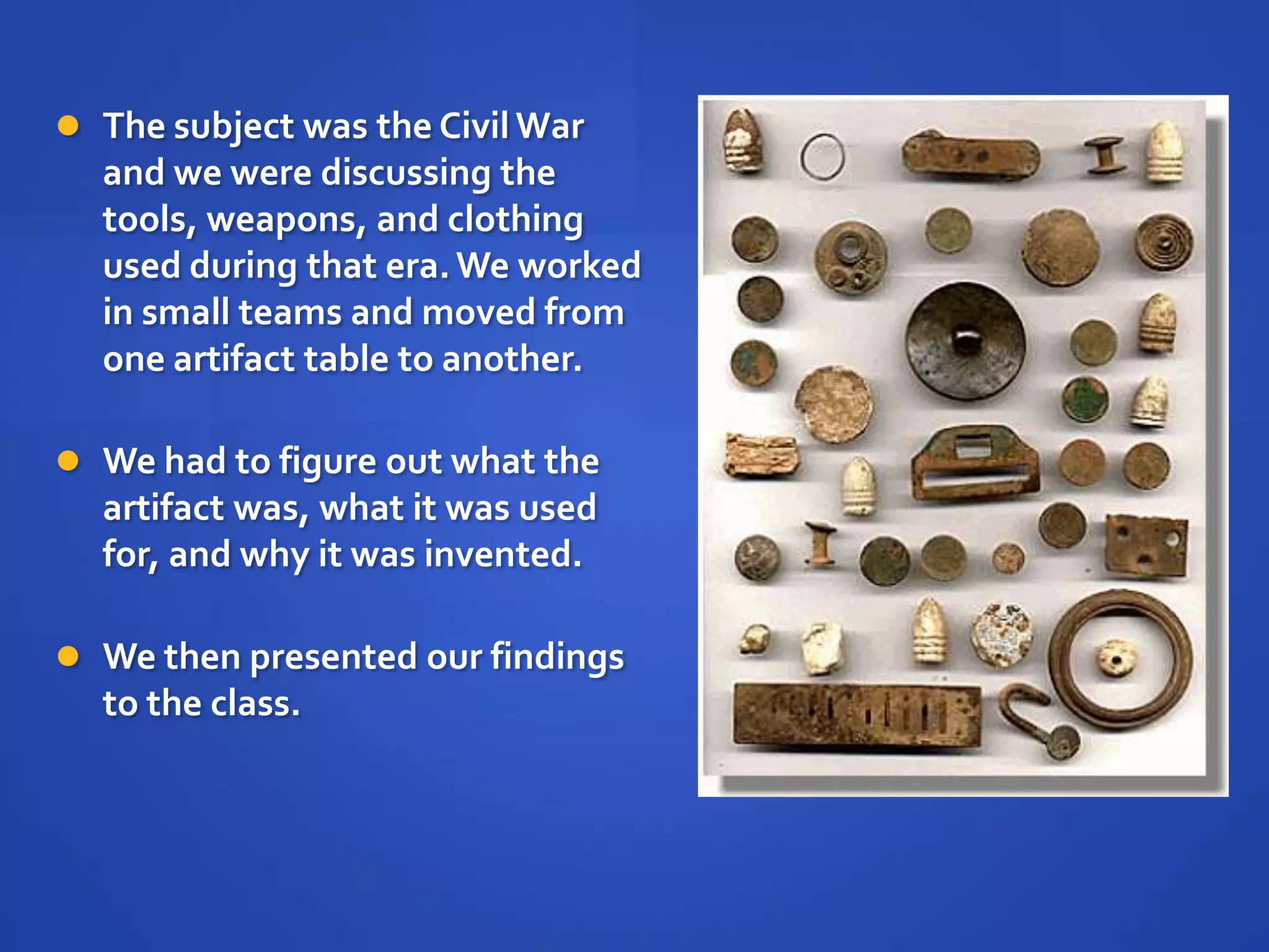  The subject was the Civil War
  and we were discussing the
  tools, weapons, and clothing
  used during that era. We worked
  in small teams and moved from
  one artifact table to another.

 We had to figure out what the
  artifact was, what it was used
  for, and why it was invented.

 We then presented our findings
  to the class.
 