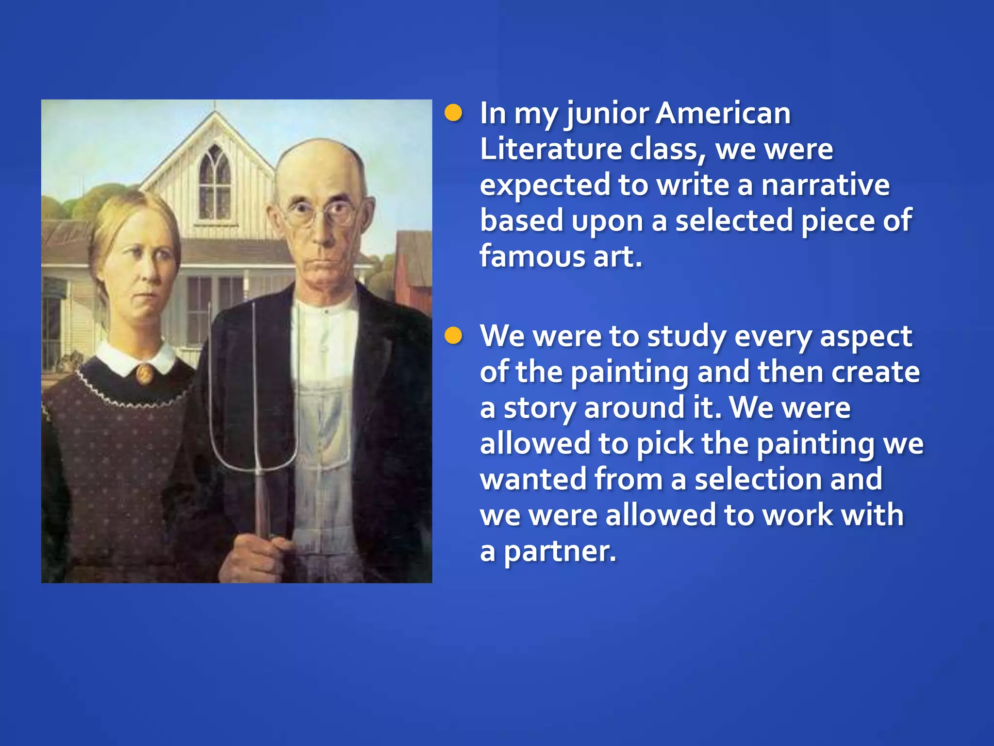  In my junior American
  Literature class, we were
  expected to write a narrative
  based upon a selected piece of
  famous art.

 We were to study every aspect
  of the painting and then create
  a story around it. We were
  allowed to pick the painting we
  wanted from a selection and
  we were allowed to work with
  a partner.
 