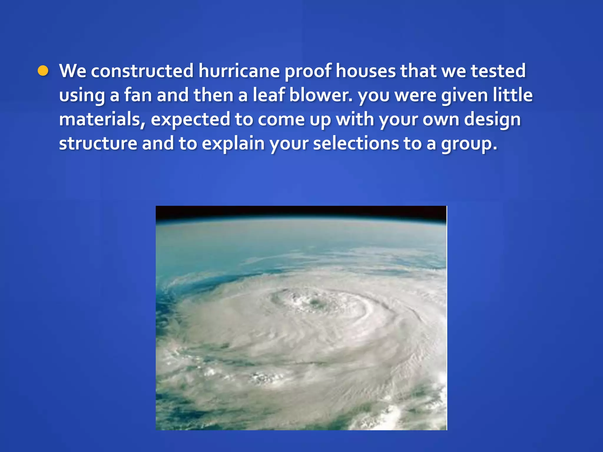  We constructed hurricane proof houses that we tested
  using a fan and then a leaf blower. you were given little
  materials, expected to come up with your own design
  structure and to explain your selections to a group.
 