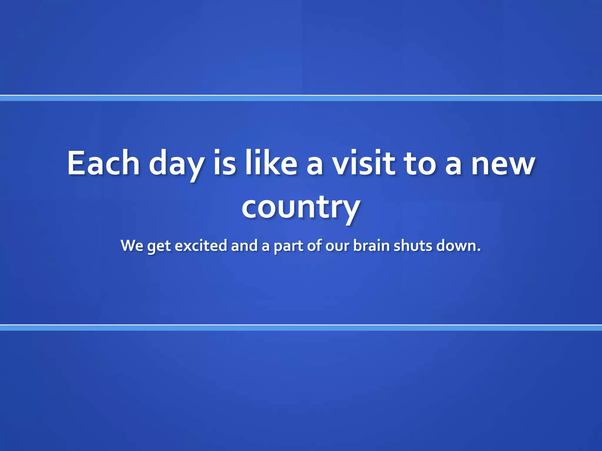 Each day is like a visit to a new
            country
   We get excited and a part of our brain shuts down.
 