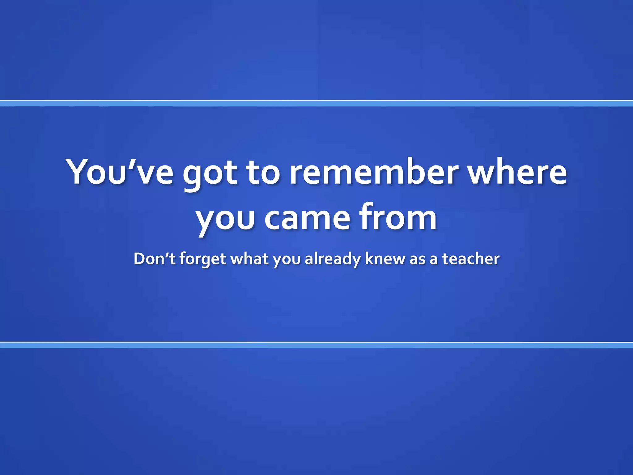 You’ve got to remember where
        you came from
   Don’t forget what you already knew as a teacher
 