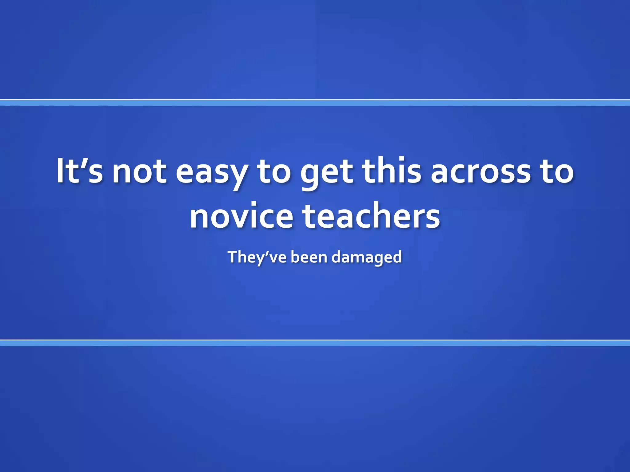 It’s not easy to get this across to
          novice teachers
           They’ve been damaged
 