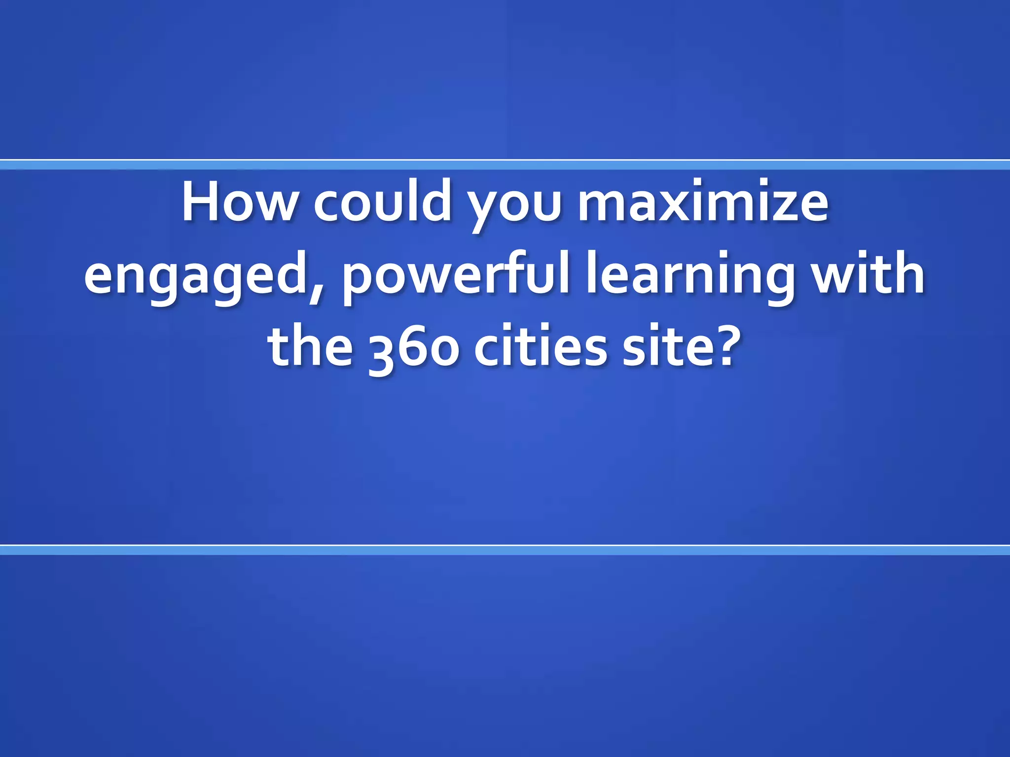 How could you maximize
engaged, powerful learning with
      the 360 cities site?
 