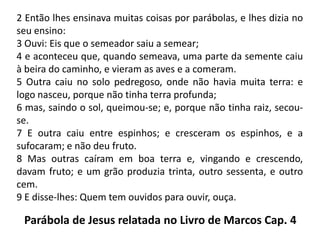 2 Então lhes ensinava muitas coisas por parábolas, e lhes dizia no seu ensino:3 Ouvi: Eis que o semeador saiu a semear;4 e aconteceu que, quando semeava, uma parte da semente caiu à beira do caminho, e vieram as aves e a comeram.5 Outra caiu no solo pedregoso, onde não havia muita terra: e logo nasceu, porque não tinha terra profunda;6 mas, saindo o sol, queimou-se; e, porque não tinha raiz, secou-se.7 E outra caiu entre espinhos; e cresceram os espinhos, e a sufocaram; e não deu fruto.8 Mas outras caíram em boa terra e, vingando e crescendo, davam fruto; e um grão produzia trinta, outro sessenta, e outro cem.9 E disse-lhes: Quem tem ouvidos para ouvir, ouça.Parábola de Jesus relatada no Livro de Marcos Cap. 4