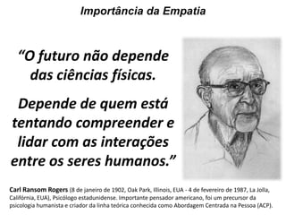 Importância da Empatia“O futuro não depende das ciências físicas.Depende de quem está tentando compreender e lidar com as interações entre os seres humanos.”Carl Ransom Rogers(8 de janeiro de 1902, Oak Park, Illinois, EUA - 4 de fevereiro de 1987, La Jolla, Califórnia, EUA), Psicólogo estadunidense. Importante pensador americano, foi um precursor da psicologia humanista e criador da linha teórica conhecida como Abordagem Centrada na Pessoa (ACP).