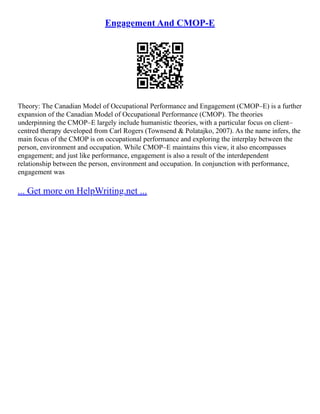 Engagement And CMOP-E
Theory: The Canadian Model of Occupational Performance and Engagement (CMOP–E) is a further
expansion of the Canadian Model of Occupational Performance (CMOP). The theories
underpinning the CMOP–E largely include humanistic theories, with a particular focus on client–
centred therapy developed from Carl Rogers (Townsend & Polatajko, 2007). As the name infers, the
main focus of the CMOP is on occupational performance and exploring the interplay between the
person, environment and occupation. While CMOP–E maintains this view, it also encompasses
engagement; and just like performance, engagement is also a result of the interdependent
relationship between the person, environment and occupation. In conjunction with performance,
engagement was
... Get more on HelpWriting.net ...
 