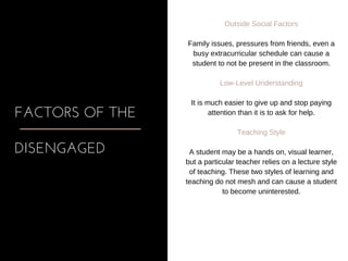 FACTORS OF THE
DISENGAGED
Outside Social Factors
Family issues, pressures from friends, even a
busy extracurricular schedule can cause a
student to not be present in the classroom.
Low­Level Understanding
It is much easier to give up and stop paying
attention than it is to ask for help.
Teaching Style
A student may be a hands on, visual learner,
but a particular teacher relies on a lecture style
of teaching. These two styles of learning and
teaching do not mesh and can cause a student
to become uninterested.
 