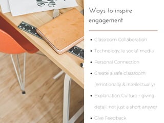 Ways to inspire
engagement
Classroom Collaboration
Technology, ie social media
Personal Connection
Create a safe classroom
(emotionally & intellectually)
Explanation Culture - giving
detail, not just a short answer
Give Feedback
 
