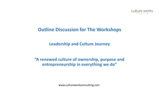 www.cultureworksconsulting.com
Outline Discussion for The Workshops
Leadership and Culture Journey
“A renewed culture of ownership, purpose and
entrepreneurship in everything we do”
 