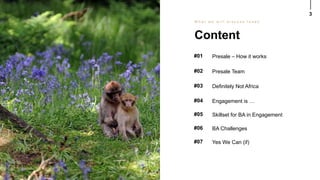 3
#01 Presale – How it works
Content
W h a t w e w i l l d i s c u s s t o d a y
#02 Presale Team
#03 Definitely Not Africa
#04 Engagement is …
#05 Skillset for BA in Engagement
#06 BA Challenges
#07 Yes We Can (if)
 