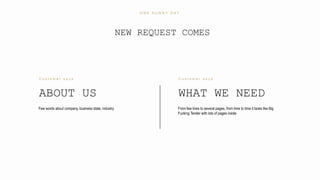 7
ABOUT US
C u s t o m e r s a y s
Few words about company, business state, industry
WHAT WE NEED
C u s t o m e r s a y s
From few lines to several pages, from time to time it looks like Big
Fucking Tender with lots of pages inside
NEW REQUEST COMES
O N E S U N N Y D A Y
 