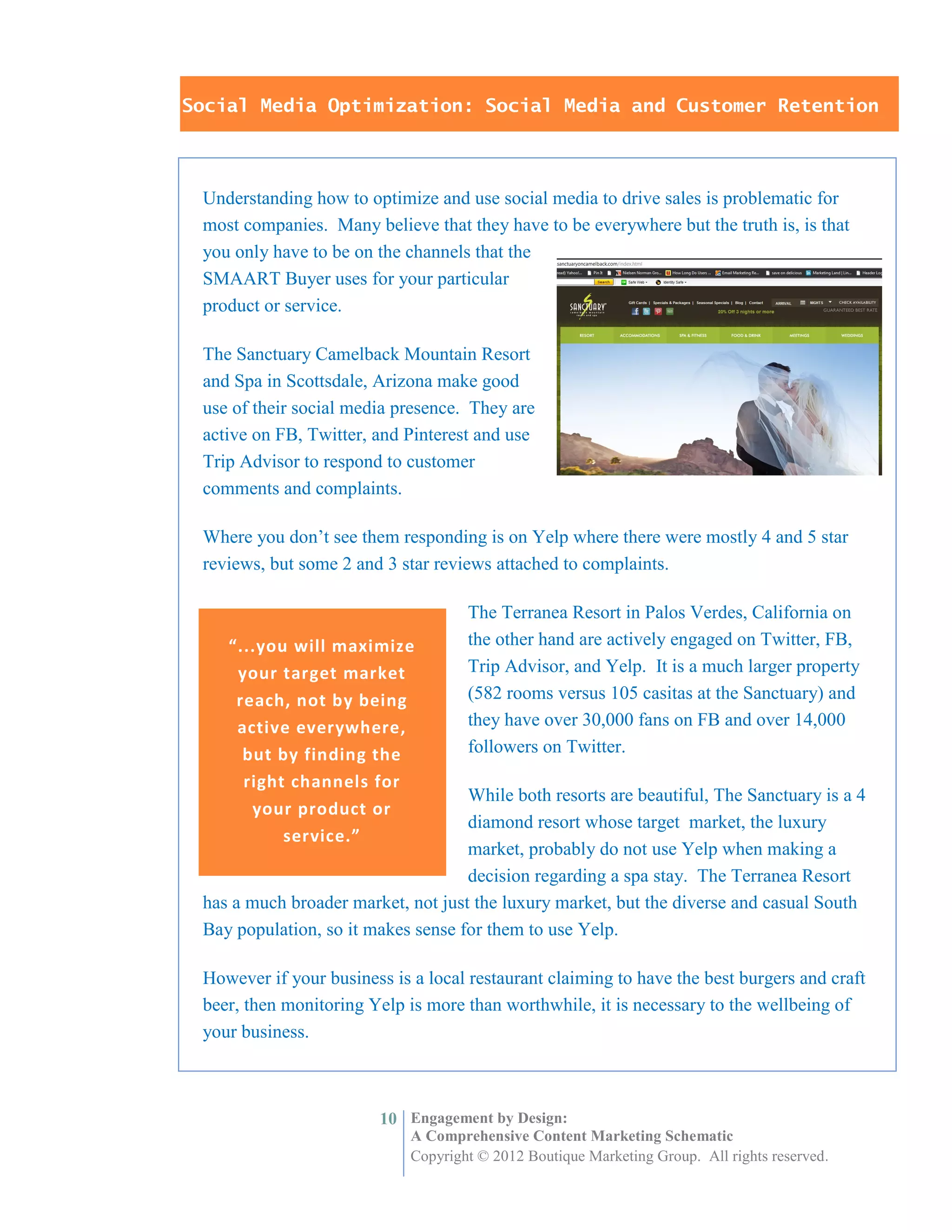 Social Media Optimization: Social Media and Customer Retention



 Understanding how to optimize and use social media to drive sales is problematic for
 most companies. Many believe that they have to be everywhere but the truth is, is that
 you only have to be on the channels that the
 SMAART Buyer uses for your particular
 product or service.

 The Sanctuary Camelback Mountain Resort
 and Spa in Scottsdale, Arizona make good
 use of their social media presence. They are
 active on FB, Twitter, and Pinterest and use
 Trip Advisor to respond to customer
 comments and complaints.

 Where you don’t see them responding is on Yelp where there were mostly 4 and 5 star
 reviews, but some 2 and 3 star reviews attached to complaints.

                                     The Terranea Resort in Palos Verdes, California on
    “...you will maximize            the other hand are actively engaged on Twitter, FB,
     your target market              Trip Advisor, and Yelp. It is a much larger property
     reach, not by being             (582 rooms versus 105 casitas at the Sanctuary) and
     active everywhere,              they have over 30,000 fans on FB and over 14,000
      but by finding the             followers on Twitter.
      right channels for
                                    While both resorts are beautiful, The Sanctuary is a 4
       your product or
                                    diamond resort whose target market, the luxury
           service.”
                                    market, probably do not use Yelp when making a
                                    decision regarding a spa stay. The Terranea Resort
 has a much broader market, not just the luxury market, but the diverse and casual South
 Bay population, so it makes sense for them to use Yelp.

 However if your business is a local restaurant claiming to have the best burgers and craft
 beer, then monitoring Yelp is more than worthwhile, it is necessary to the wellbeing of
 your business.



                         10 Engagement by Design:
                             A Comprehensive Content Marketing Schematic
                             Copyright © 2012 Boutique Marketing Group. All rights reserved.
 