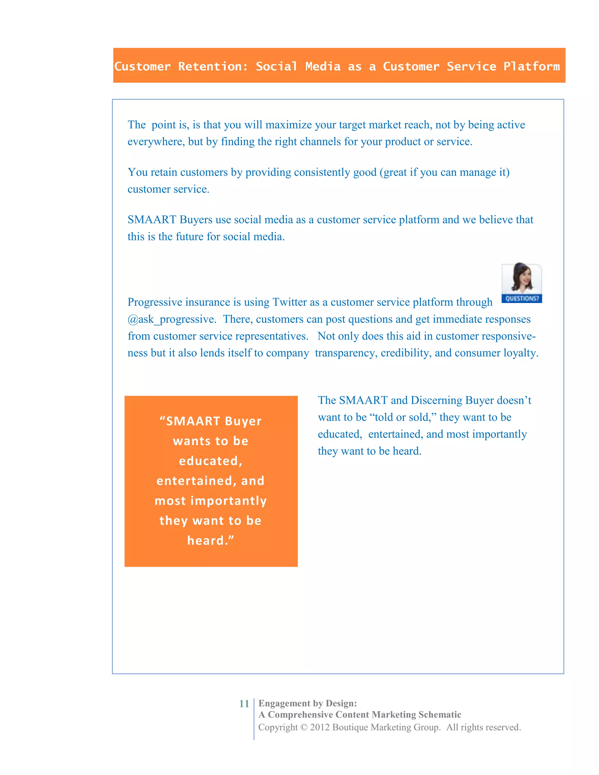Customer Retention: Social Media as a Customer Service Platform



 The point is, is that you will maximize your target market reach, not by being active
 everywhere, but by finding the right channels for your product or service.

 You retain customers by providing consistently good (great if you can manage it)
 customer service.

 SMAART Buyers use social media as a customer service platform and we believe that
 this is the future for social media.




 Progressive insurance is using Twitter as a customer service platform through
 @ask_progressive. There, customers can post questions and get immediate responses
 from customer service representatives. Not only does this aid in customer responsive-
 ness but it also lends itself to company transparency, credibility, and consumer loyalty.



                                           The SMAART and Discerning Buyer doesn’t
      “SMAART Buyer                        want to be “told or sold,” they want to be
                                           educated, entertained, and most importantly
        wants to be
                                           they want to be heard.
         educated,
      entertained, and
      most importantly
      they want to be
          heard.”




                         11 Engagement by Design:
                             A Comprehensive Content Marketing Schematic
                             Copyright © 2012 Boutique Marketing Group. All rights reserved.
 
