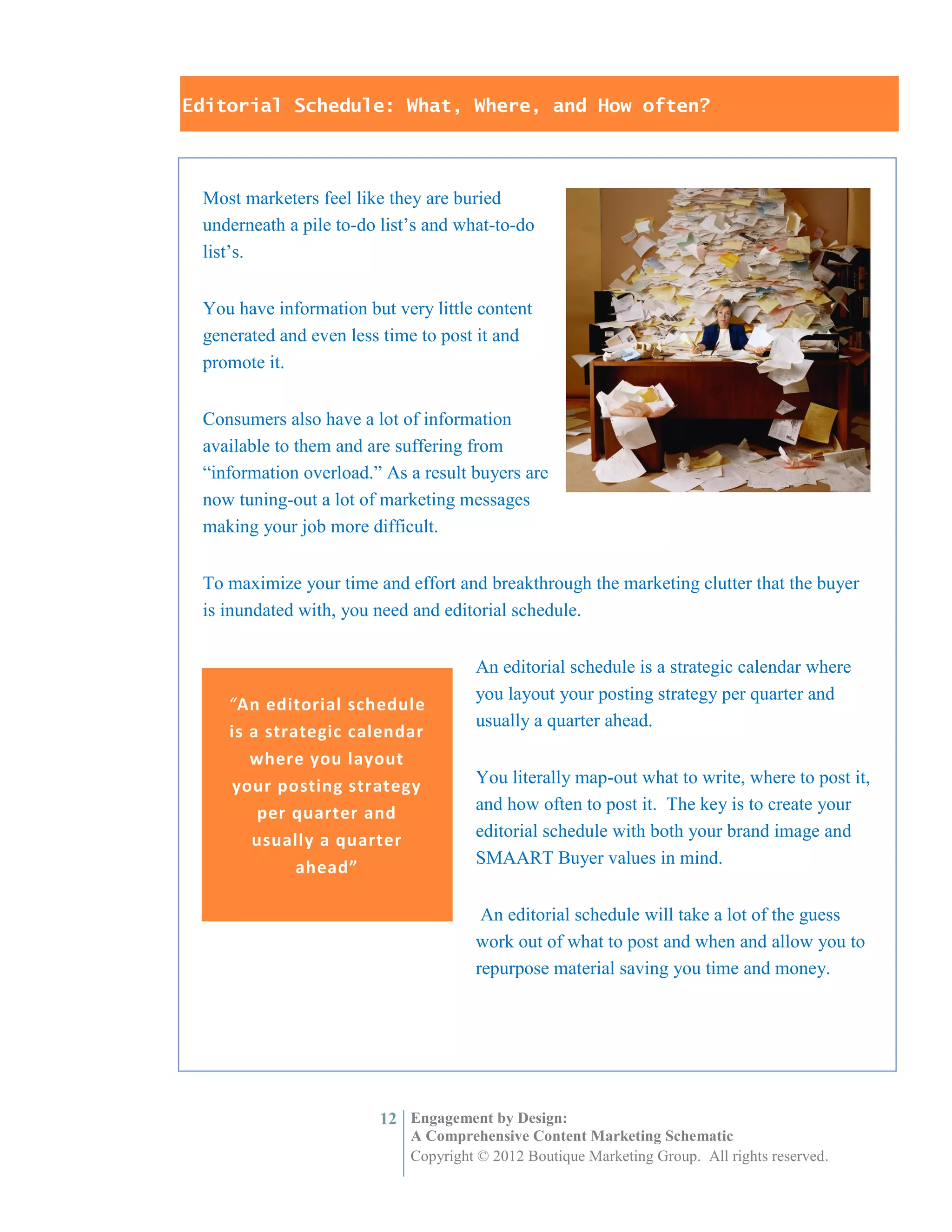Editorial Schedule: What, Where, and How often?



 Most marketers feel like they are buried
 underneath a pile to-do list’s and what-to-do
 list’s.


 You have information but very little content
 generated and even less time to post it and
 promote it.


 Consumers also have a lot of information
 available to them and are suffering from
 “information overload.” As a result buyers are
 now tuning-out a lot of marketing messages
 making your job more difficult.


 To maximize your time and effort and breakthrough the marketing clutter that the buyer
 is inundated with, you need and editorial schedule.


                                      An editorial schedule is a strategic calendar where
                                      you layout your posting strategy per quarter and
    “An editorial schedule
                                      usually a quarter ahead.
    is a strategic calendar
       where you layout
    your posting strategy             You literally map-out what to write, where to post it,
        per quarter and               and how often to post it. The key is to create your
       usually a quarter              editorial schedule with both your brand image and
                                      SMAART Buyer values in mind.
             ahead”

                                       An editorial schedule will take a lot of the guess
                                      work out of what to post and when and allow you to
                                      repurpose material saving you time and money.




                         12 Engagement by Design:
                             A Comprehensive Content Marketing Schematic
                             Copyright © 2012 Boutique Marketing Group. All rights reserved.
 
