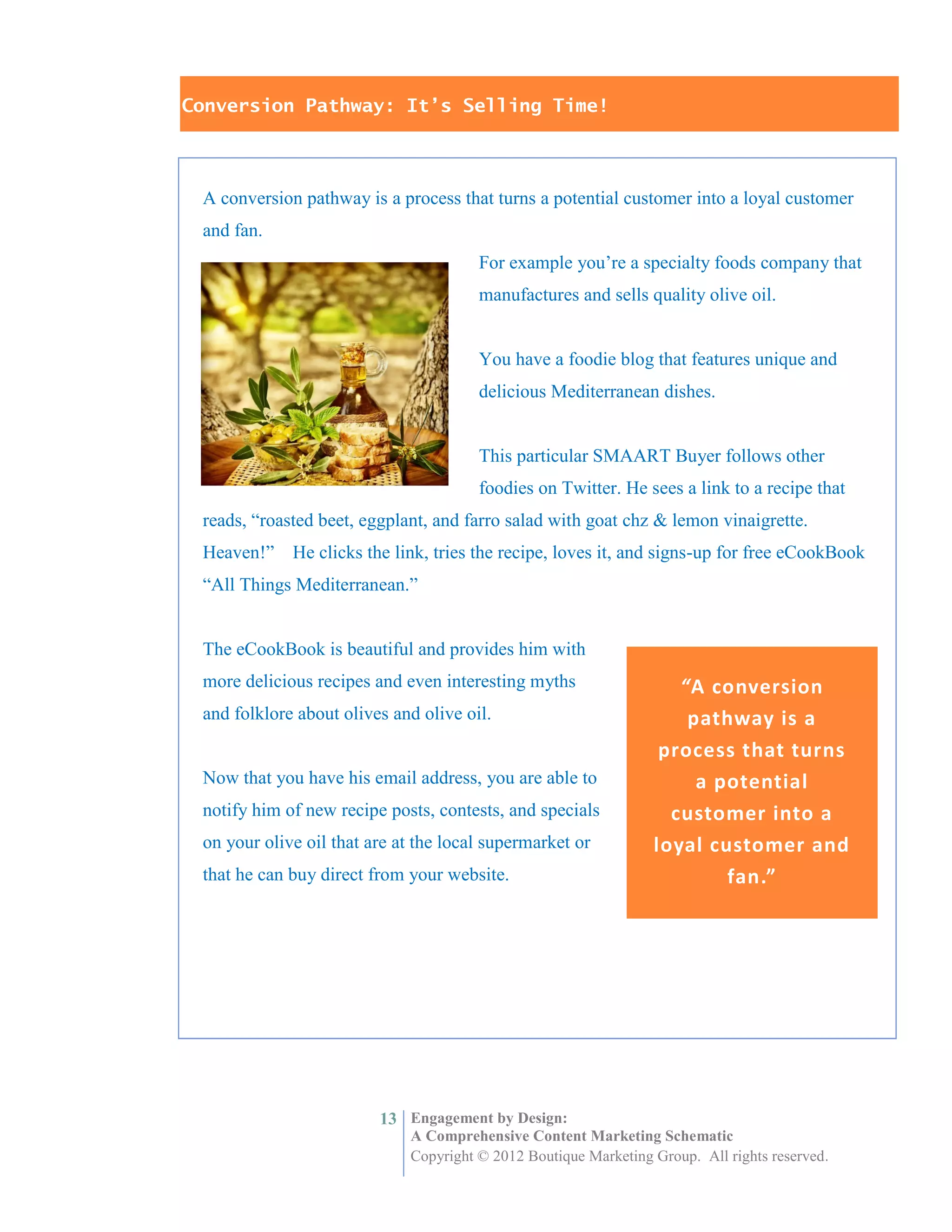 Conversion Pathway: It’s Selling Time!



 A conversion pathway is a process that turns a potential customer into a loyal customer
 and fan.
                                       For example you’re a specialty foods company that
                                       manufactures and sells quality olive oil.


                                       You have a foodie blog that features unique and
                                       delicious Mediterranean dishes.


                                       This particular SMAART Buyer follows other
                                       foodies on Twitter. He sees a link to a recipe that
 reads, “roasted beet, eggplant, and farro salad with goat chz & lemon vinaigrette.
 Heaven!” He clicks the link, tries the recipe, loves it, and signs-up for free eCookBook
 “All Things Mediterranean.”


 The eCookBook is beautiful and provides him with
 more delicious recipes and even interesting myths                  “A conversion
 and folklore about olives and olive oil.                            pathway is a
                                                                  process that turns
 Now that you have his email address, you are able to                 a potential
 notify him of new recipe posts, contests, and specials            customer into a
 on your olive oil that are at the local supermarket or          loyal customer and
 that he can buy direct from your website.                               fan.”




                         13 Engagement by Design:
                             A Comprehensive Content Marketing Schematic
                             Copyright © 2012 Boutique Marketing Group. All rights reserved.
 