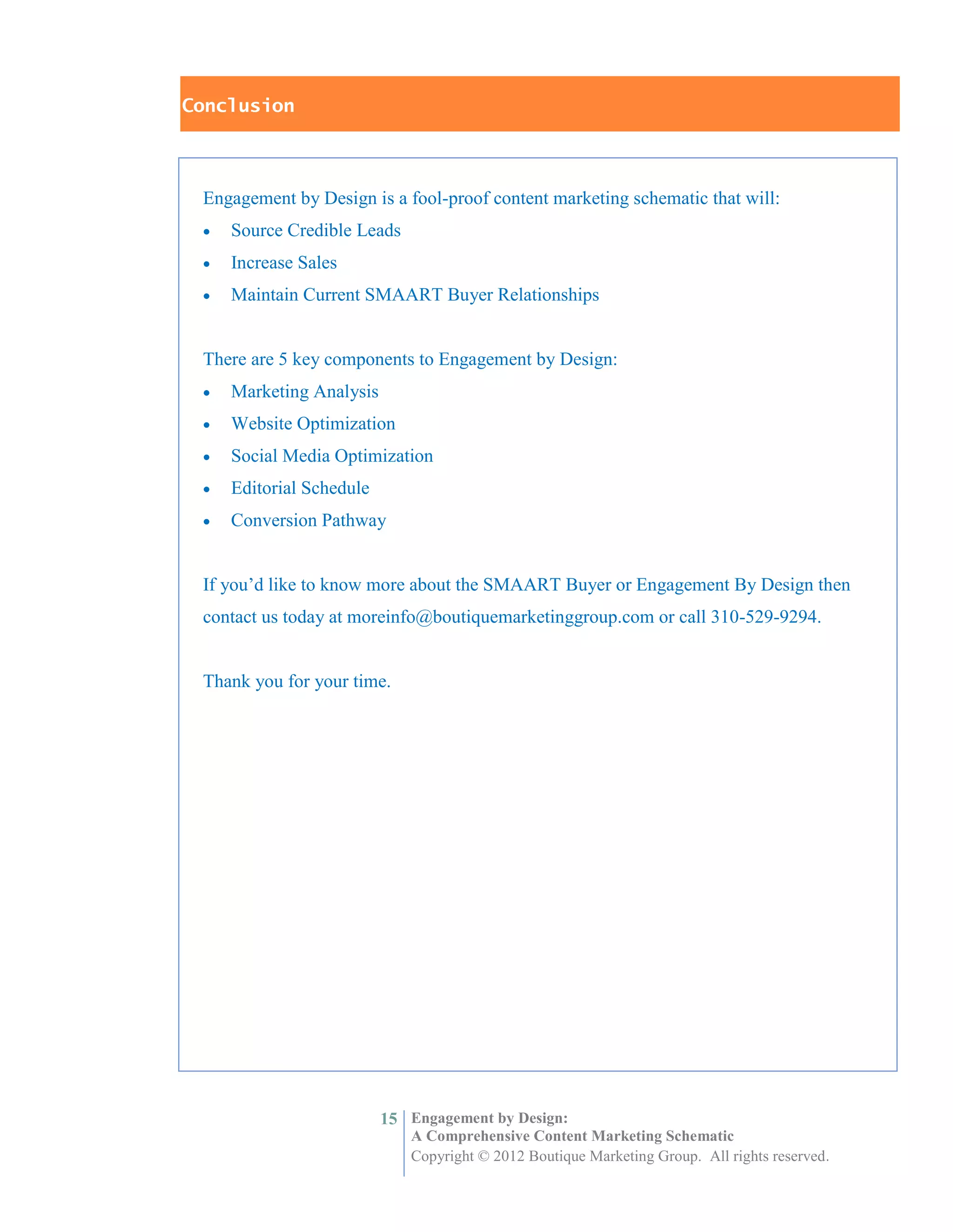 Conclusion



 Engagement by Design is a fool-proof content marketing schematic that will:
    Source Credible Leads
    Increase Sales
    Maintain Current SMAART Buyer Relationships


 There are 5 key components to Engagement by Design:
    Marketing Analysis
    Website Optimization
    Social Media Optimization
    Editorial Schedule
    Conversion Pathway


 If you’d like to know more about the SMAART Buyer or Engagement By Design then
 contact us today at moreinfo@boutiquemarketinggroup.com or call 310-529-9294.


 Thank you for your time.




                          15 Engagement by Design:
                             A Comprehensive Content Marketing Schematic
                             Copyright © 2012 Boutique Marketing Group. All rights reserved.
 