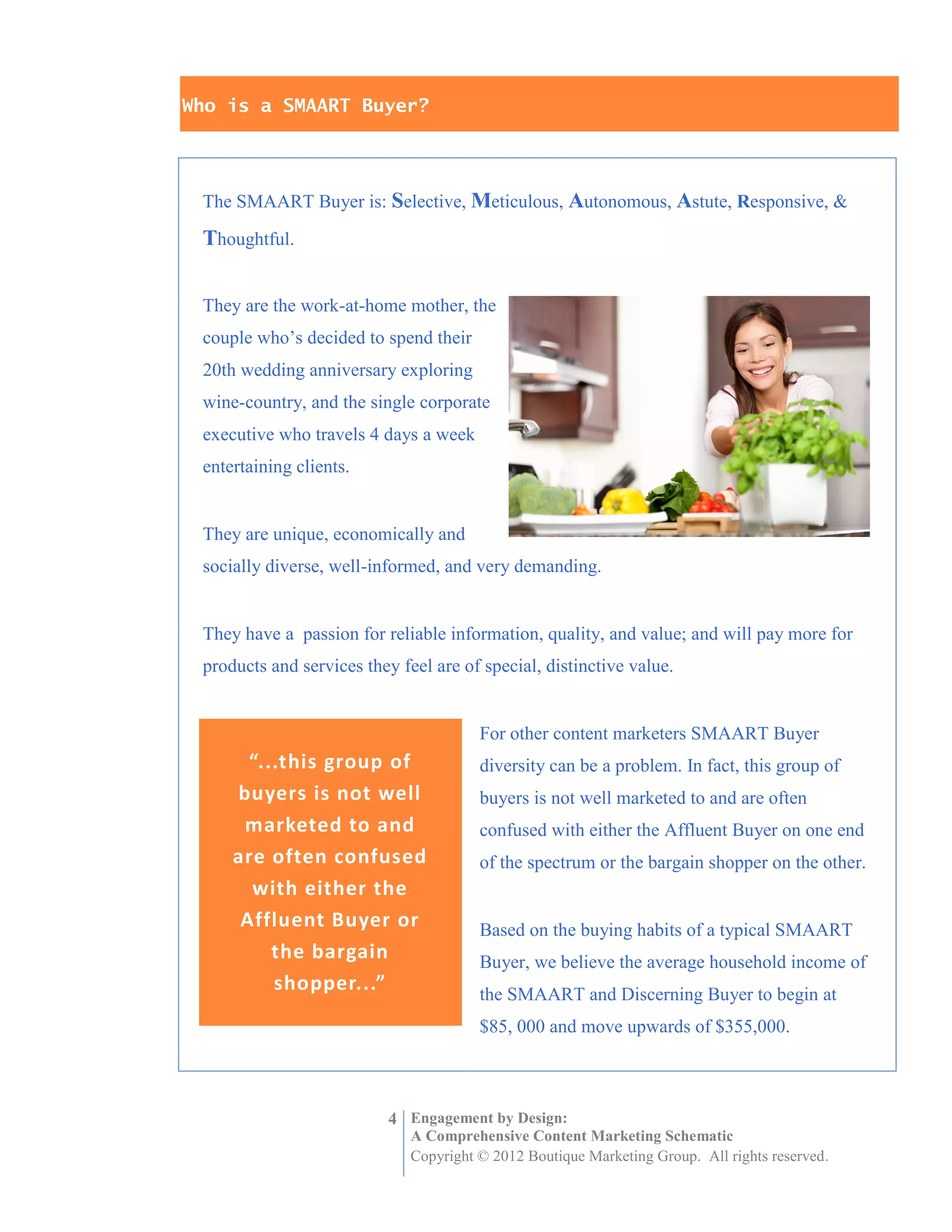Who is a SMAART Buyer?




 The SMAART Buyer is: Selective, Meticulous, Autonomous, Astute, Responsive, &

 Thoughtful.


 They are the work-at-home mother, the
 couple who’s decided to spend their
 20th wedding anniversary exploring
 wine-country, and the single corporate
 executive who travels 4 days a week
 entertaining clients.


 They are unique, economically and
 socially diverse, well-informed, and very demanding.


 They have a passion for reliable information, quality, and value; and will pay more for
 products and services they feel are of special, distinctive value.


                                        For other content marketers SMAART Buyer
       “...this group of                diversity can be a problem. In fact, this group of
     buyers is not well                 buyers is not well marketed to and are often
      marketed to and                   confused with either the Affluent Buyer on one end
     are often confused                 of the spectrum or the bargain shopper on the other.
       with either the
      Affluent Buyer or                 Based on the buying habits of a typical SMAART
          the bargain                   Buyer, we believe the average household income of
          shopper...”                   the SMAART and Discerning Buyer to begin at
                                        $85, 000 and move upwards of $355,000.



                           4 Engagement by Design:
                              A Comprehensive Content Marketing Schematic
                              Copyright © 2012 Boutique Marketing Group. All rights reserved.
 