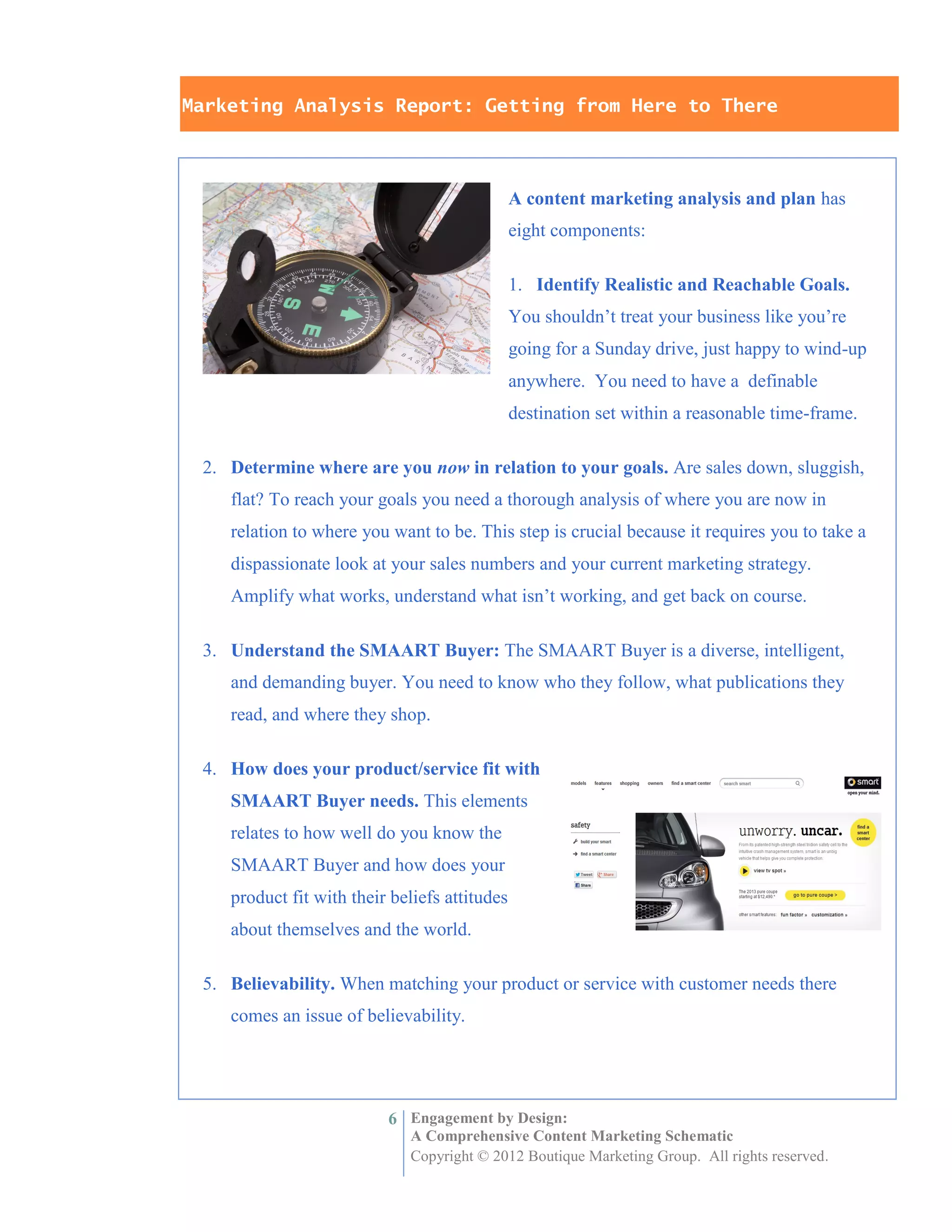 Marketing Analysis Report: Getting from Here to There



                                               A content marketing analysis and plan has
                                               eight components:

                                               1. Identify Realistic and Reachable Goals.
                                               You shouldn’t treat your business like you’re
                                               going for a Sunday drive, just happy to wind-up
                                               anywhere. You need to have a definable
                                               destination set within a reasonable time-frame.

 2. Determine where are you now in relation to your goals. Are sales down, sluggish,
    flat? To reach your goals you need a thorough analysis of where you are now in
    relation to where you want to be. This step is crucial because it requires you to take a
    dispassionate look at your sales numbers and your current marketing strategy.
    Amplify what works, understand what isn’t working, and get back on course.

 3. Understand the SMAART Buyer: The SMAART Buyer is a diverse, intelligent,
    and demanding buyer. You need to know who they follow, what publications they
    read, and where they shop.

 4. How does your product/service fit with
    SMAART Buyer needs. This elements
    relates to how well do you know the
    SMAART Buyer and how does your
    product fit with their beliefs attitudes
    about themselves and the world.

 5. Believability. When matching your product or service with customer needs there
    comes an issue of believability.




                          6 Engagement by Design:
                             A Comprehensive Content Marketing Schematic
                             Copyright © 2012 Boutique Marketing Group. All rights reserved.
 