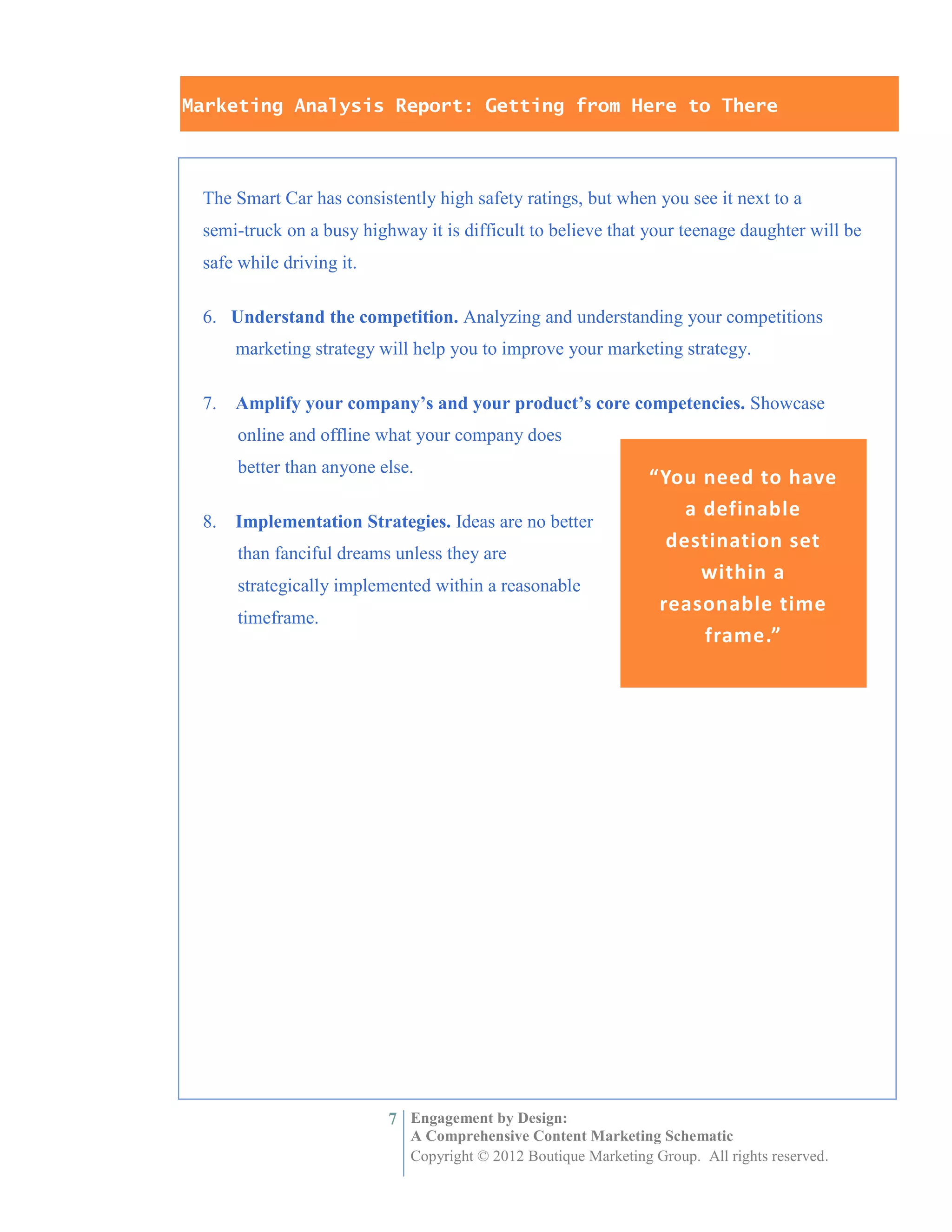 Marketing Analysis Report: Getting from Here to There



 The Smart Car has consistently high safety ratings, but when you see it next to a
 semi-truck on a busy highway it is difficult to believe that your teenage daughter will be
 safe while driving it.

 6. Understand the competition. Analyzing and understanding your competitions
      marketing strategy will help you to improve your marketing strategy.

 7.   Amplify your company’s and your product’s core competencies. Showcase
      online and offline what your company does
      better than anyone else.
                                                                “You need to have
                                                                    a definable
 8.   Implementation Strategies. Ideas are no better
                                                                  destination set
      than fanciful dreams unless they are
                                                                      within a
      strategically implemented within a reasonable
                                                                 reasonable time
      timeframe.
                                                                      frame.”




                          7 Engagement by Design:
                             A Comprehensive Content Marketing Schematic
                             Copyright © 2012 Boutique Marketing Group. All rights reserved.
 