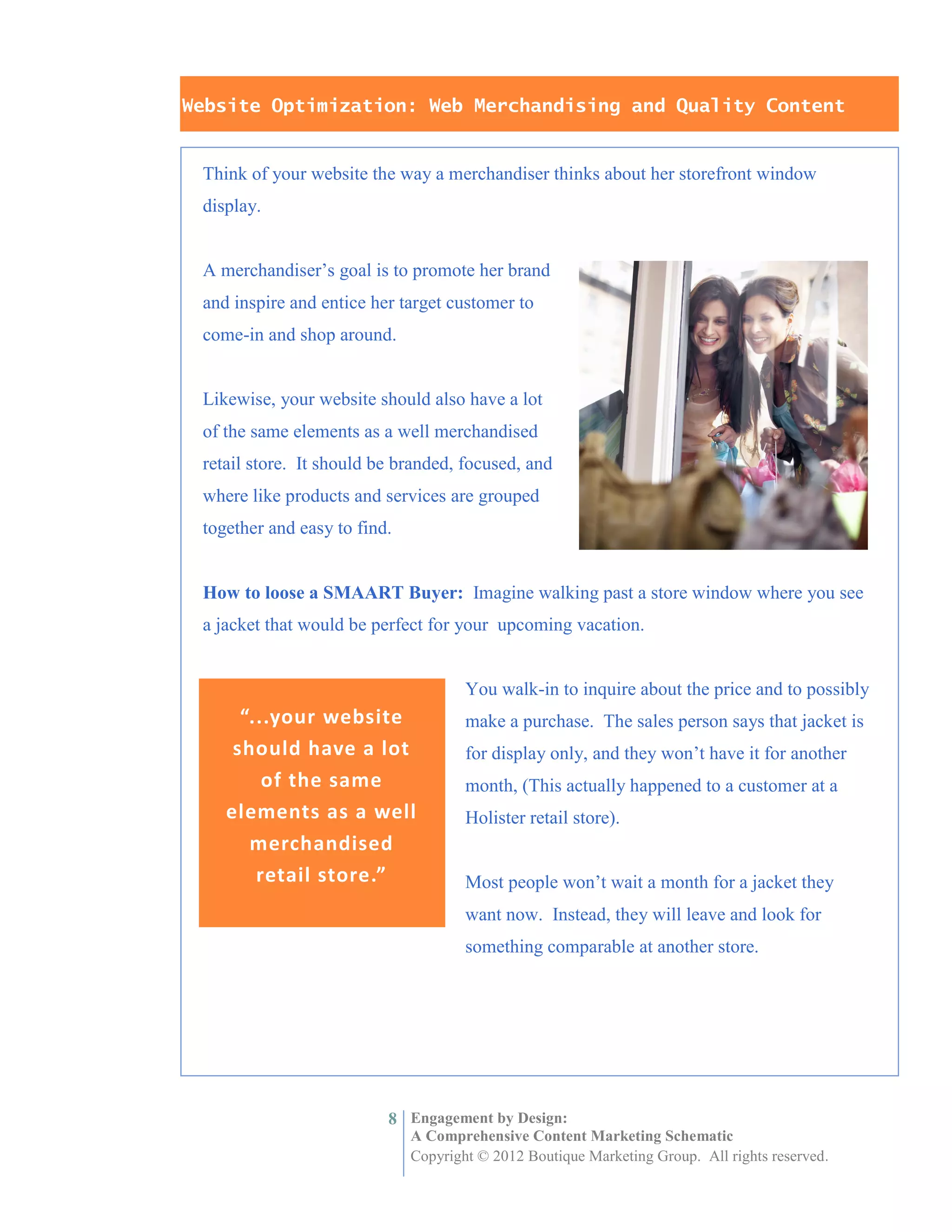 Website Optimization: Web Merchandising and Quality Content


 Think of your website the way a merchandiser thinks about her storefront window
 display.


 A merchandiser’s goal is to promote her brand
 and inspire and entice her target customer to
 come-in and shop around.


 Likewise, your website should also have a lot
 of the same elements as a well merchandised
 retail store. It should be branded, focused, and
 where like products and services are grouped
 together and easy to find.


 How to loose a SMAART Buyer: Imagine walking past a store window where you see
 a jacket that would be perfect for your upcoming vacation.


                                      You walk-in to inquire about the price and to possibly
      “...your website                make a purchase. The sales person says that jacket is
     should have a lot                for display only, and they won’t have it for another
         of the same                  month, (This actually happened to a customer at a
    elements as a well                Holister retail store).
       merchandised
        retail store.”                Most people won’t wait a month for a jacket they
                                      want now. Instead, they will leave and look for
                                      something comparable at another store.




                          8 Engagement by Design:
                              A Comprehensive Content Marketing Schematic
                              Copyright © 2012 Boutique Marketing Group. All rights reserved.
 