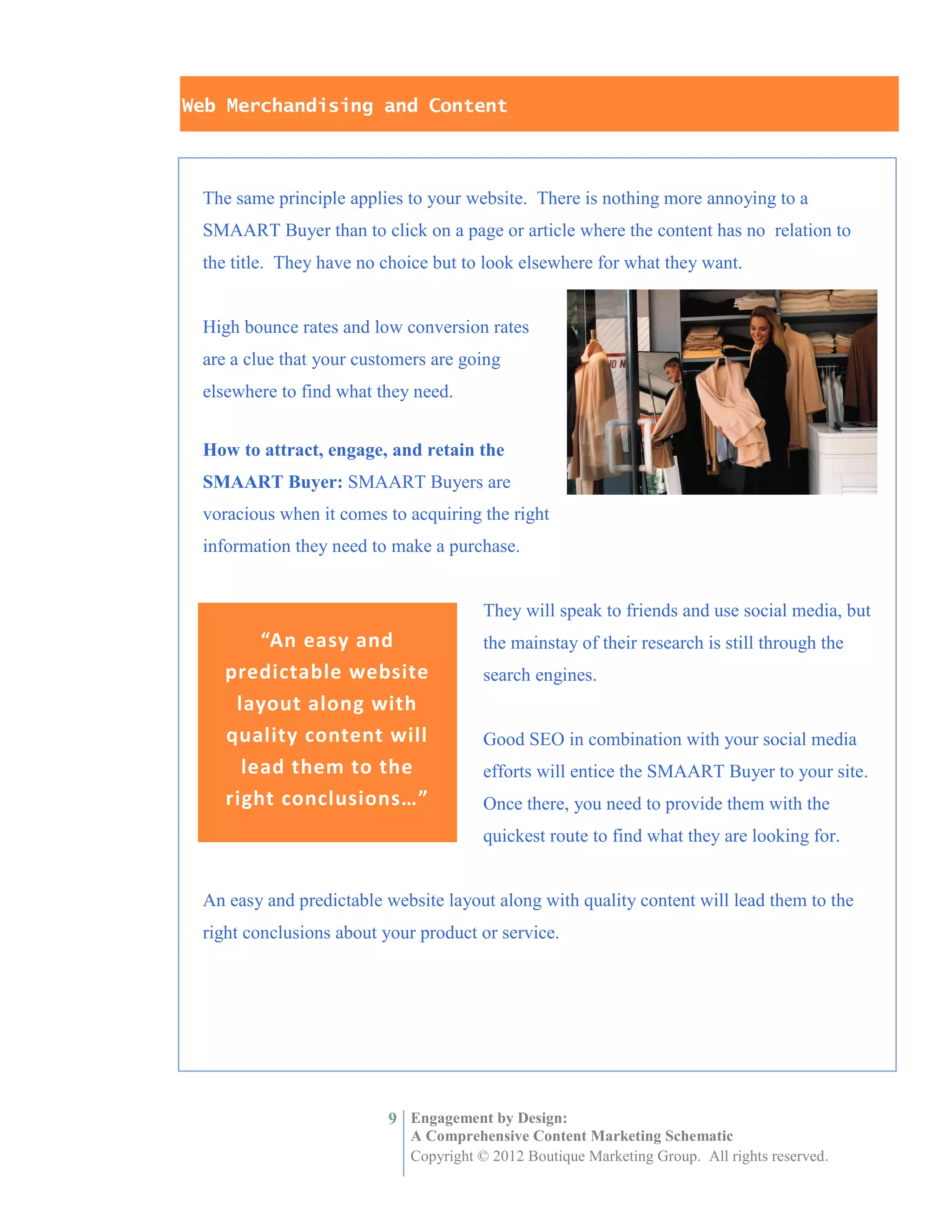 Web Merchandising and Content



 The same principle applies to your website. There is nothing more annoying to a
 SMAART Buyer than to click on a page or article where the content has no relation to
 the title. They have no choice but to look elsewhere for what they want.


 High bounce rates and low conversion rates
 are a clue that your customers are going
 elsewhere to find what they need.


 How to attract, engage, and retain the
 SMAART Buyer: SMAART Buyers are
 voracious when it comes to acquiring the right
 information they need to make a purchase.


                                      They will speak to friends and use social media, but
        “An easy and                  the mainstay of their research is still through the
    predictable website               search engines.
     layout along with
    quality content will              Good SEO in combination with your social media
      lead them to the                efforts will entice the SMAART Buyer to your site.
    right conclusions…”               Once there, you need to provide them with the
                                      quickest route to find what they are looking for.


 An easy and predictable website layout along with quality content will lead them to the
 right conclusions about your product or service.




                         9 Engagement by Design:
                            A Comprehensive Content Marketing Schematic
                            Copyright © 2012 Boutique Marketing Group. All rights reserved.
 