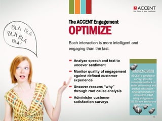 The ACCENT Engagement
  OPTIMIZE
• Each interaction is more intelligent and
  engaging than the last.

     Analyze speech and text to
     uncover sentiment
     Monitor quality of engagement    MANUFACTURER
     against defined customer         ACCENT’s satisfaction
                                          surveys provided
     experience
                                      immediate feedback on
                                     dealer performance and
     Uncover reasons “why”             product satisfaction –
     through root cause analysis       helping manufacturer
                                         achieve 95% CSAT
     Administer customer                rating and generate
     satisfaction surveys            353,000 new service and
                                         installation leads.



                                                         10
 