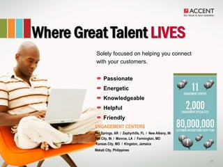 Where Great Talent LIVES
         • Solely focused on helping you connect
           with your customers.


                Passionate
                Energetic
                Knowledgeable
                Helpful
                Friendly
           ENGAGEMENT CENTERS
           Hot Springs, AR / Zephyrhills, FL / New Albany, IN
           Tell City, IN / Monroe, LA / Farmington, MO
           Kansas City, MO / Kingston, Jamaica
           Makati City, Philippines

                                                                11
 
