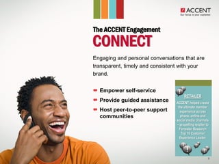 The ACCENT Engagement
  CONNECT
• Engaging and personal conversations that are
  transparent, timely and consistent with your
  brand.


     Empower self-service
                                        RETAILER
     Provide guided assistance     ACCENT helped create
                                    the ultimate member
     Host peer-to-peer support       experience across
     communities                      phone, online and
                                   social media channels
                                   – propelling retailer to
                                     Forrester Research
                                      Top 10 Customer
                                     Experience Leader.




                                                          8
 