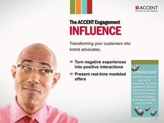 The ACCENT Engagement
  INFLUENCE
• Transforming your customers into
  brand advocates.


     Turn negative experiences
     into positive interactions
                                     COMMUNICATIONS
     Present real-time modeled
                                      ACCENT proved to be
     offers                                right call for
                                     collections. Our ability
                                     to positively influence
                                      delinquent customers
                                      yielded 25% increase
                                       in amount collected
                                     while improving CSAT
                                        from 73% to 86%.




                                                           9
 