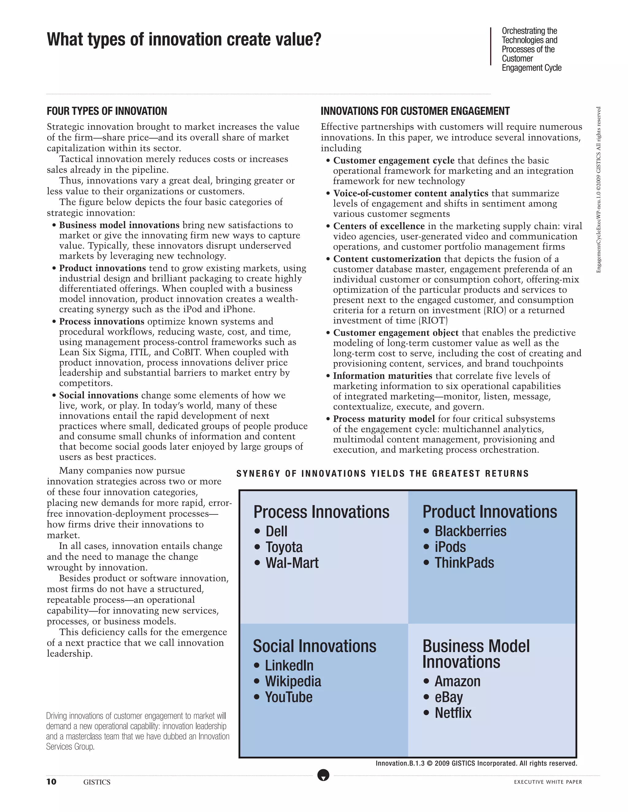 Orchestrating the
 What types of innovation create value?                                                                                                                                                                                                                                                                                                                                                                                                                                                                                                                                                                                                                                                                                                                                                              Technologies and
                                                                                                                                                                                                                                                                                                                                                                                                                                                                                                                                                                                                                                                                                                                                                                                                     Processes of the
                                                                                                                                                                                                                                                                                                                                                                                                                                                                                                                                                                                                                                                                                                                                                                                                     Customer
                                                                                                                                                                                                                                                                                                                                                                                                                                                                                                                                                                                                                                                                                                                                                                                                     Engagement Cycle

...................................................................................................................................................................................................................................................................................................................................................................................................................................................................................................................................................................................................................................................................................................................................................................................




 FOUR TYPES OF INNOVATION                                                                                                                                                                                                                                                                                                                                                                                                                                                         INNOVATIONS FOR CUSTOMER ENGAGEMENT




                                                                                                                                                                                                                                                                                                                                                                                                                                                                                                                                                                                                                                                                                                                                                                                                                                                                                                                                                                   EngagementCycleExecWP-neu.1.0 ©2009 GISTICS All rights reserved
 Strategic innovation brought to market increases the value         Effective partnerships with customers will require numerous
 of the firm—share price—and its overall share of market            innovations. In this paper, we introduce several innovations,
 capitalization within its sector.                                  including
     Tactical innovation merely reduces costs or increases            • Customer engagement cycle that defines the basic
 sales already in the pipeline.                                         operational framework for marketing and an integration
     Thus, innovations vary a great deal, bringing greater or           framework for new technology
 less value to their organizations or customers.                      • Voice-of-customer content analytics that summarize
     The figure below depicts the four basic categories of              levels of engagement and shifts in sentiment among
 strategic innovation:                                                  various customer segments
   • Business model innovations bring new satisfactions to            • Centers of excellence in the marketing supply chain: viral
     market or give the innovating firm new ways to capture             video agencies, user-generated video and communication
     value. Typically, these innovators disrupt underserved             operations, and customer portfolio management firms
     markets by leveraging new technology.                            • Content customerization that depicts the fusion of a
   • Product innovations tend to grow existing markets, using           customer database master, engagement preferenda of an
     industrial design and brilliant packaging to create highly         individual customer or consumption cohort, offering-mix
     differentiated offerings. When coupled with a business             optimization of the particular products and services to
     model innovation, product innovation creates a wealth-             present next to the engaged customer, and consumption
     creating synergy such as the iPod and iPhone.                      criteria for a return on investment (RIO) or a returned
   • Process innovations optimize known systems and                     investment of time (RIOT)
     procedural workflows, reducing waste, cost, and time,            • Customer engagement object that enables the predictive
     using management process-control frameworks such as                modeling of long-term customer value as well as the
     Lean Six Sigma, ITIL, and CoBIT. When coupled with                 long-term cost to serve, including the cost of creating and
     product innovation, process innovations deliver price              provisioning content, services, and brand touchpoints
     leadership and substantial barriers to market entry by           • Information maturities that correlate five levels of
     competitors.                                                       marketing information to six operational capabilities
   • Social innovations change some elements of how we                  of integrated marketing—monitor, listen, message,
     live, work, or play. In today’s world, many of these               contextualize, execute, and govern.
     innovations entail the rapid development of next                 • Process maturity model for four critical subsystems
     practices where small, dedicated groups of people produce          of the engagement cycle: multichannel analytics,
     and consume small chunks of information and content                multimodal content management, provisioning and
     that become social goods later enjoyed by large groups of          execution, and marketing process orchestration.
     users as best practices.
     Many companies now pursue                 S YN E R G Y O F I NNO V A T I ON S Y I E L D S TH E G R E A T E S T R E TURN S
 innovation strategies across two or more
 of these four innovation categories,
 placing new demands for more rapid, error-
 free innovation-deployment processes—                                                                                                                                                                                                                                                                                                                         Process Innovations                                                                                                                                                                                                                                                                            Product Innovations
 how firms drive their innovations to
 market.                                                                                                                                                                                                                                                                                                                                                       • Dell                                                                                                                                                                                                                                                                                         • Blackberries
     In all cases, innovation entails change                                                                                                                                                                                                                                                                                                                   • Toyota                                                                                                                                                                                                                                                                                       • iPods
 and the need to manage the change
 wrought by innovation.                                                                                                                                                                                                                                                                                                                                        • Wal-Mart                                                                                                                                                                                                                                                                                     • ThinkPads
     Besides product or software innovation,
 most firms do not have a structured,
 repeatable process—an operational
 capability—for innovating new services,
 processes, or business models.
     This deficiency calls for the emergence
 of a next practice that we call innovation
 leadership.                                                                                                                                                                                                                                                                                                                                                  Social Innovations                                                                                                                                                                                                                                                                              Business Model
                                                                                                                                                                                                                                                                                                                                                              • LinkedIn                                                                                                                                                                                                                                                                                      Innovations
                                                                                                                                                                                                                                                                                                                                                              • Wikipedia                                                                                                                                                                                                                                                                                     • Amazon
                                                                                                                                                                                                                                                                                                                                                              • YouTube                                                                                                                                                                                                                                                                                       • eBay
Driving innovations of customer engagement to market will                                                                                                                                                                                                                                                                                                                                                                                                                                                                                                                                                                                                     • Netflix
demand a new operational capability: innovation leadership
and a masterclass team that we have dubbed an Innovation
Services Group.
                                                                                                                                                                                                                                                                                                                                                                                                                                                                                                                                                                               Innovation.B.1.3 © 2009 GISTICS Incorporated. All rights reserved.
.....................................................................................................................................................................................................................................................................................................................................................................................................................................................................                                   ....................................................................................................................................................................................................................................................................................................................................................................................................................................................................



10                                                            GISTICS                                                                                                                                                                                                                                                                                                                                                                                                                                                                                                                                                                                                                                                                                                                                                    executive white paper
 