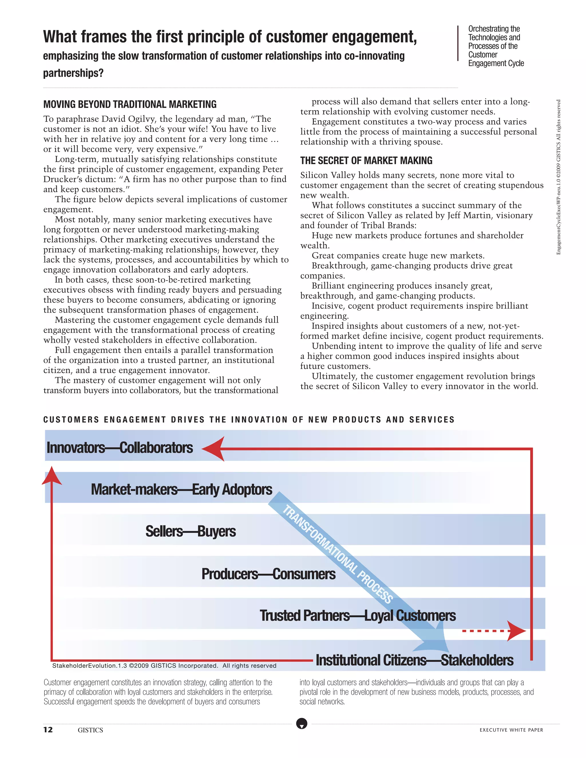 Orchestrating the
What frames the first principle of customer engagement,                                                                                                                                                                                                                                                                                                                                                                                                                                                                                                                                                                                                                                                                                                                                              Technologies and
                                                                                                                                                                                                                                                                                                                                                                                                                                                                                                                                                                                                                                                                                                                                                                                                     Processes of the
emphasizing the slow transformation of customer relationships into co-innovating                                                                                                                                                                                                                                                                                                                                                                                                                                                                                                                                                                                                                                                                                                                     Customer
                                                                                                                                                                                                                                                                                                                                                                                                                                                                                                                                                                                                                                                                                                                                                                                                     Engagement Cycle
partnerships?
...................................................................................................................................................................................................................................................................................................................................................................................................................................................................................................................................................................................................................................................................................................................................................................................




MOVING BEYOND TRADITIONAL MARKETING                                                                                                                                                                                                                                                                                                                                                                                                                                                    process will also demand that sellers enter into a long-




                                                                                                                                                                                                                                                                                                                                                                                                                                                                                                                                                                                                                                                                                                                                                                                                                                                                                                                                                                   EngagementCycleExecWP-neu.1.0 ©2009 GISTICS All rights reserved
                                                                                                                                                                                                                                                                                                                                                                                                                                                                                   term relationship with evolving customer needs.
To paraphrase David Ogilvy, the legendary ad man, “The                                                                                                                                                                                                                                                                                                                                                                                                                                 Engagement constitutes a two-way process and varies
customer is not an idiot. She’s your wife! You have to live                                                                                                                                                                                                                                                                                                                                                                                                                        little from the process of maintaining a successful personal
with her in relative joy and content for a very long time …                                                                                                                                                                                                                                                                                                                                                                                                                        relationship with a thriving spouse.
or it will become very, very expensive.”
   Long-term, mutually satisfying relationships constitute                                                                                                                                                                                                                                                                                                                                                                                                                         THE SECRET OF MARKET MAKING
the first principle of customer engagement, expanding Peter
Drucker’s dictum: “A firm has no other purpose than to find                                                                                                                                                                                                                                                                                                                                                                                                                        Silicon Valley holds many secrets, none more vital to
and keep customers.”                                                                                                                                                                                                                                                                                                                                                                                                                                                               customer engagement than the secret of creating stupendous
   The figure below depicts several implications of customer                                                                                                                                                                                                                                                                                                                                                                                                                       new wealth.
engagement.                                                                                                                                                                                                                                                                                                                                                                                                                                                                           What follows constitutes a succinct summary of the
   Most notably, many senior marketing executives have                                                                                                                                                                                                                                                                                                                                                                                                                             secret of Silicon Valley as related by Jeff Martin, visionary
long forgotten or never understood marketing-making                                                                                                                                                                                                                                                                                                                                                                                                                                and founder of Tribal Brands:
relationships. Other marketing executives understand the                                                                                                                                                                                                                                                                                                                                                                                                                              Huge new markets produce fortunes and shareholder
primacy of marketing-making relationships; however, they                                                                                                                                                                                                                                                                                                                                                                                                                           wealth.
lack the systems, processes, and accountabilities by which to                                                                                                                                                                                                                                                                                                                                                                                                                         Great companies create huge new markets.
engage innovation collaborators and early adopters.                                                                                                                                                                                                                                                                                                                                                                                                                                   Breakthrough, game-changing products drive great
   In both cases, these soon-to-be-retired marketing                                                                                                                                                                                                                                                                                                                                                                                                                               companies.
executives obsess with finding ready buyers and persuading                                                                                                                                                                                                                                                                                                                                                                                                                            Brilliant engineering produces insanely great,
these buyers to become consumers, abdicating or ignoring                                                                                                                                                                                                                                                                                                                                                                                                                           breakthrough, and game-changing products.
the subsequent transformation phases of engagement.                                                                                                                                                                                                                                                                                                                                                                                                                                   Incisive, cogent product requirements inspire brilliant
   Mastering the customer engagement cycle demands full                                                                                                                                                                                                                                                                                                                                                                                                                            engineering.
engagement with the transformational process of creating                                                                                                                                                                                                                                                                                                                                                                                                                              Inspired insights about customers of a new, not-yet-
wholly vested stakeholders in effective collaboration.                                                                                                                                                                                                                                                                                                                                                                                                                             formed market define incisive, cogent product requirements.
   Full engagement then entails a parallel transformation                                                                                                                                                                                                                                                                                                                                                                                                                             Unbending intent to improve the quality of life and serve
of the organization into a trusted partner, an institutional                                                                                                                                                                                                                                                                                                                                                                                                                       a higher common good induces inspired insights about
citizen, and a true engagement innovator.                                                                                                                                                                                                                                                                                                                                                                                                                                          future customers.
   The mastery of customer engagement will not only                                                                                                                                                                                                                                                                                                                                                                                                                                   Ultimately, the customer engagement revolution brings
transform buyers into collaborators, but the transformational                                                                                                                                                                                                                                                                                                                                                                                                                      the secret of Silicon Valley to every innovator in the world.


C U S TO M E R S E N G A G E M E NT D R I V E S TH E I NNO V A T I ON O F N E W P RO D U C T S A N D S E R V I C E S


      Innovators—Collaborators

                                                                                      Market-makers—Early Adoptors
                                                                                                                                                                                                              TR
                                                                                                                                                                                                                AN
                                                                                                                                                                                                                  SF
                                                                                                                                                                                          Sellers—Buyers            OR
                                                                                                                                                                                                                      MA
                                                                                                                                                                                                                        TIO
                                                                                                                                                                                                                           NA
                                                                                                                                                                                                                             L
                                                                                                                                                                                                   Producers—Consumers PRO
                                                                                                                                                                                                                               CE
                                                                                                                                                                                                                                 SS
                                                                                                                                                                                                                                                                                                                                                                                                          Trusted Partners—Loyal Customers


                StakeholderEvolution.1.3 ©2009 GISTICS Incorporated. All rights reserved                                                                                                                                                                                                                                                                                                                                                                                                                       Institutional Citizens—Stakeholders
 Customer engagement constitutes an innovation strategy, calling attention to the                                                                                                                                                                                                                                                                                                                                                                                                 into loyal customers and stakeholders—individuals and groups that can play a
 primacy of collaboration with loyal customers and stakeholders in the enterprise.                                                                                                                                                                                                                                                                                                                                                                                                pivotal role in the development of new business models, products, processes, and
 Successful engagement speeds the development of buyers and consumers                                                                                                                                                                                                                                                                                                                                                                                                             social networks.

.....................................................................................................................................................................................................................................................................................................................................................................................................................................................................                                   ....................................................................................................................................................................................................................................................................................................................................................................................................................................................................



12                                                            GISTICS                                                                                                                                                                                                                                                                                                                                                                                                                                                                                                                                                                                                                                                                                                                                                    executive white paper
 