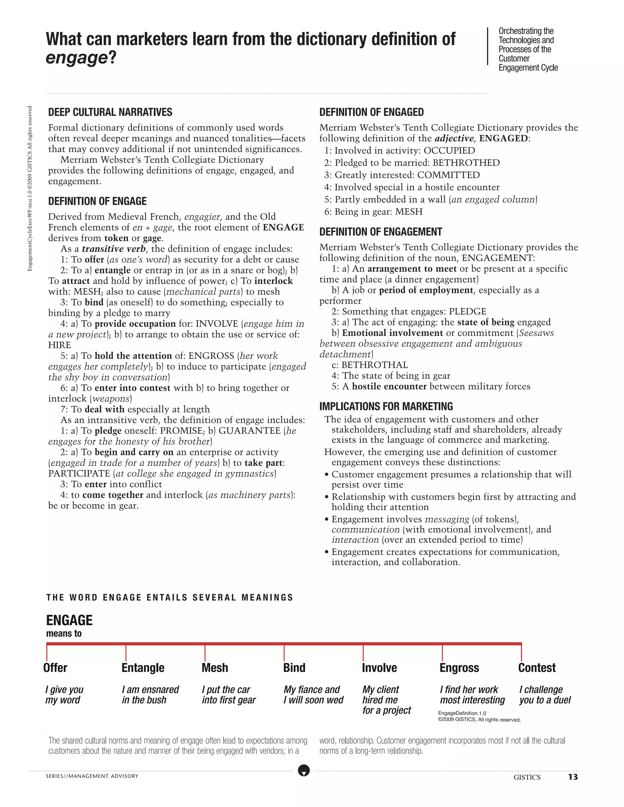 Orchestrating the
                                                                  What can marketers learn from the dictionary definition of                                                                                                                                                                                                                                                                                                                                                                                                                                                                                                                                                                                                                                                                                                                                           Technologies and
                                                                                                                                                                                                                                                                                                                                                                                                                                                                                                                                                                                                                                                                                                                                                                                                                                                                       Processes of the
                                                                  engage?                                                                                                                                                                                                                                                                                                                                                                                                                                                                                                                                                                                                                                                                                                                                                                                              Customer
                                                                                                                                                                                                                                                                                                                                                                                                                                                                                                                                                                                                                                                                                                                                                                                                                                                                       Engagement Cycle

                                                                  ...................................................................................................................................................................................................................................................................................................................................................................................................................................................................................................................................................................................................................................................................................................................................................................................




                                                                     DEEP CULTURAL NARRATIVES                                                                                                                                                                                                                                                                                                                                                                                                                                                        DEFINITION OF ENGAGED
EngagementCycleExecWP-neu.1.0 ©2009 GISTICS All rights reserved




                                                                     Formal dictionary definitions of commonly used words                                                                                                                                                                                                                                                                                                                                                                                                                            Merriam Webster’s Tenth Collegiate Dictionary provides the
                                                                     often reveal deeper meanings and nuanced tonalities—facets                                                                                                                                                                                                                                                                                                                                                                                                                      following definition of the adjective, ENGAGED:
                                                                     that may convey additional if not unintended significances.                                                                                                                                                                                                                                                                                                                                                                                                                      1: Involved in activity: OCCUPIED
                                                                        Merriam Webster’s Tenth Collegiate Dictionary                                                                                                                                                                                                                                                                                                                                                                                                                                 2: Pledged to be married: BETHROTHED
                                                                     provides the following definitions of engage, engaged, and                                                                                                                                                                                                                                                                                                                                                                                                                       3: Greatly interested: COMMITTED
                                                                     engagement.
                                                                                                                                                                                                                                                                                                                                                                                                                                                                                                                                                      4: Involved special in a hostile encounter
                                                                     DEFINITION OF ENGAGE                                                                                                                                                                                                                                                                                                                                                                                                                                                             5: Partly embedded in a wall (an engaged column)
                                                                                                                                                                                                                                                                                                                                                                                                                                                                                                                                                      6: Being in gear: MESH
                                                                     Derived from Medieval French, engagier, and the Old
                                                                     French elements of en + gage, the root element of ENGAGE
                                                                                                                                                                                                                                                                                                                                                                                                                                                                                                                                                     DEFINITION OF ENGAGEMENT
                                                                     derives from token or gage.
                                                                        As a transitive verb, the definition of engage includes:                                                                                                                                                                                                                                                                                                                                                                                                                     Merriam Webster’s Tenth Collegiate Dictionary provides the
                                                                        1: To offer (as one’s word) as security for a debt or cause                                                                                                                                                                                                                                                                                                                                                                                                                  following definition of the noun, ENGAGEMENT:
                                                                        2: To a) entangle or entrap in (or as in a snare or bog); b)                                                                                                                                                                                                                                                                                                                                                                                                                    1: a) An arrangement to meet or be present at a specific
                                                                     To attract and hold by influence of power; c) To interlock                                                                                                                                                                                                                                                                                                                                                                                                                      time and place (a dinner engagement)
                                                                     with: MESH; also to cause (mechanical parts) to mesh                                                                                                                                                                                                                                                                                                                                                                                                                               b) A job or period of employment, especially as a
                                                                        3: To bind (as oneself) to do something; especially to                                                                                                                                                                                                                                                                                                                                                                                                                       performer
                                                                     binding by a pledge to marry                                                                                                                                                                                                                                                                                                                                                                                                                                                       2: Something that engages: PLEDGE
                                                                        4: a) To provide occupation for: INVOLVE (engage him in                                                                                                                                                                                                                                                                                                                                                                                                                         3: a) The act of engaging: the state of being engaged
                                                                     a new project); b) to arrange to obtain the use or service of:                                                                                                                                                                                                                                                                                                                                                                                                                     b) Emotional involvement or commitment (Seesaws
                                                                     HIRE                                                                                                                                                                                                                                                                                                                                                                                                                                                                            between obsessive engagement and ambiguous
                                                                        5: a) To hold the attention of: ENGROSS (her work                                                                                                                                                                                                                                                                                                                                                                                                                            detachment)
                                                                     engages her completely); b) to induce to participate (engaged                                                                                                                                                                                                                                                                                                                                                                                                                      c: BETHROTHAL
                                                                     the shy boy in conversation)                                                                                                                                                                                                                                                                                                                                                                                                                                                       4: The state of being in gear
                                                                        6: a) To enter into contest with b) to bring together or                                                                                                                                                                                                                                                                                                                                                                                                                        5: A hostile encounter between military forces
                                                                     interlock (weapons)
                                                                        7: To deal with especially at length                                                                                                                                                                                                                                                                                                                                                                                                                                         IMPLICATIONS FOR MARKETING
                                                                        As an intransitive verb, the definition of engage includes:                                                                                                                                                                                                                                                                                                                                                                                                                          The idea of engagement with customers and other
                                                                        1: a) To pledge oneself: PROMISE; b) GUARANTEE (he                                                                                                                                                                                                                                                                                                                                                                                                                                     stakeholders, including staff and shareholders, already
                                                                     engages for the honesty of his brother)                                                                                                                                                                                                                                                                                                                                                                                                                                                   exists in the language of commerce and marketing.
                                                                        2: a) To begin and carry on an enterprise or activity                                                                                                                                                                                                                                                                                                                                                                                                                                However, the emerging use and definition of customer
                                                                     (engaged in trade for a number of years) b) to take part:                                                                                                                                                                                                                                                                                                                                                                                                                                 engagement conveys these distinctions:
                                                                     PARTICIPATE (at college she engaged in gymnastics)                                                                                                                                                                                                                                                                                                                                                                                                                                      • Customer engagement presumes a relationship that will
                                                                        3: To enter into conflict                                                                                                                                                                                                                                                                                                                                                                                                                                                              persist over time
                                                                        4: to come together and interlock (as machinery parts):                                                                                                                                                                                                                                                                                                                                                                                                                              • Relationship with customers begin first by attracting and
                                                                     be or become in gear.                                                                                                                                                                                                                                                                                                                                                                                                                                                                     holding their attention
                                                                                                                                                                                                                                                                                                                                                                                                                                                                                                                                                             • Engagement involves messaging (of tokens),
                                                                                                                                                                                                                                                                                                                                                                                                                                                                                                                                                               communication (with emotional involvement), and
                                                                                                                                                                                                                                                                                                                                                                                                                                                                                                                                                               interaction (over an extended period to time)
                                                                                                                                                                                                                                                                                                                                                                                                                                                                                                                                                             • Engagement creates expectations for communication,
                                                                                                                                                                                                                                                                                                                                                                                                                                                                                                                                                               interaction, and collaboration.


                                                                  t h e w o r d e n gage e n t ai l s seve r a l mea n i n gs

                                                                  ENGAGE
                                                                  means to


                                                                  Offer                                                                                                                            Entangle                                                                                                                                Mesh                                                                                                                                        Bind                                                                                                                                   Involve                                                                                                                             Engross                                                                                                                               Contest
                                                                  I give you                                                                                                                       I am ensnared                                                                                                                           I put the car                                                                                                                               My fiance and                                                                                                                          My client                                                                                                                           I find her work                                                                                                                        I challenge
                                                                  my word                                                                                                                          in the bush                                                                                                                             into first gear                                                                                                                             I will soon wed                                                                                                                        hired me                                                                                                                            most interesting                                                                                                                       you to a duel
                                                                                                                                                                                                                                                                                                                                                                                                                                                                                                                                                                                                                              for a project                                                                                                                     EngageDefinition.1.0
                                                                                                                                                                                                                                                                                                                                                                                                                                                                                                                                                                                                                                                                                                                                                                ©2009 GISTICS, All rights reserved.



                                                                      The shared cultural norms and meaning of engage often lead to expectations among                                                                                                                                                                                                                                                                                                                                                                                               word, relationship. Customer engagement incorporates most if not all the cultural
                                                                      customers about the nature and manner of their being engaged with vendors; in a                                                                                                                                                                                                                                                                                                                                                                                                norms of a long-term relationship.
                   .....................................................................................................................................................................................................................................................................................................................................................................................................................................................................                                                    ....................................................................................................................................................................................................................................................................................................................................................................................................................................................................


                                                                  SERIE S//MANAGEMENT ADVI SORY                                                                                                                                                                                                                                                                                                                                                                                                                                                                                                                                                                                                                                                                                                                                                                                                 GISTICS                                                                                     13
 