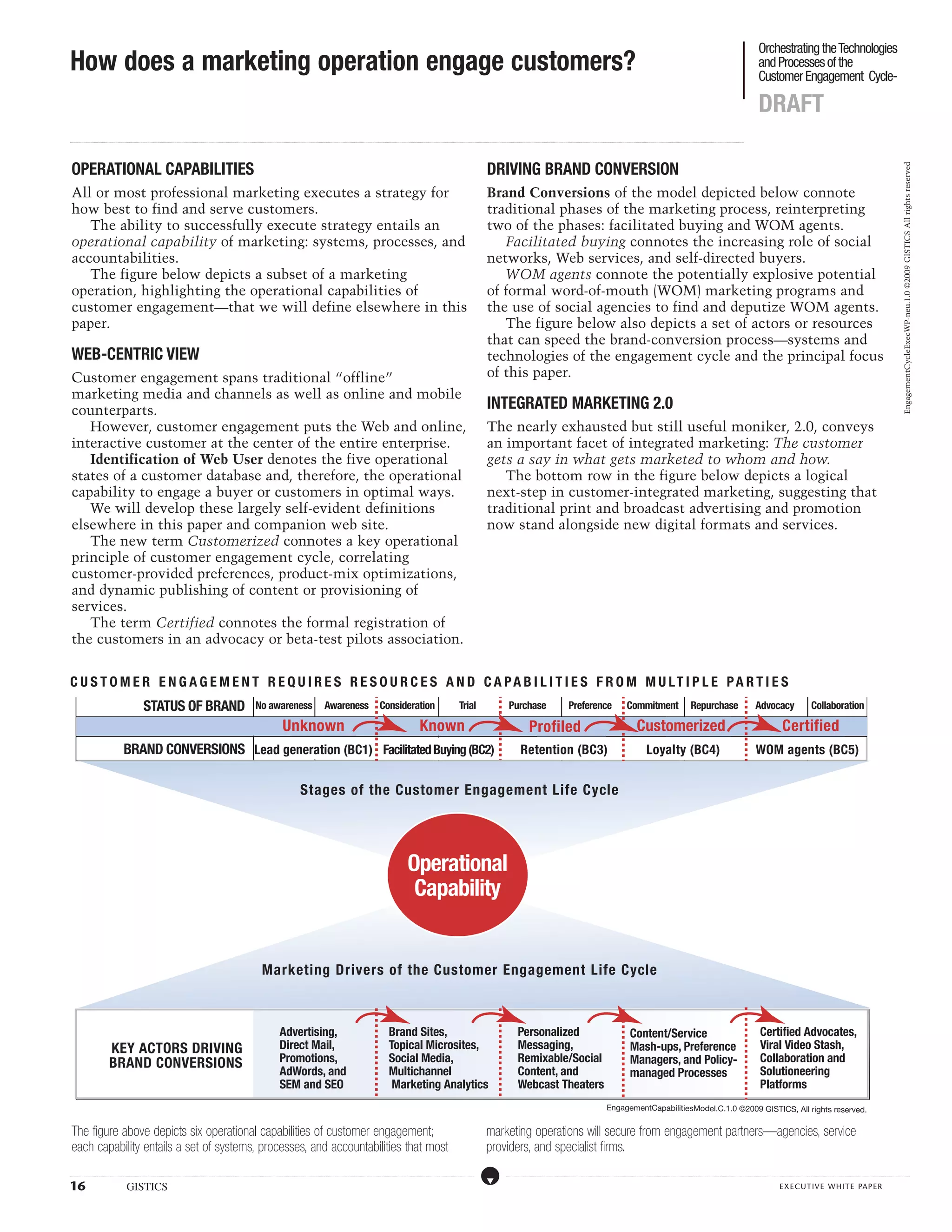 Orchestrating the Technologies
How does a marketing operation engage customers?                                                                                                                                                                                                                                                                                                                                                                                                                                                                                                                                                                                                                                                                                                                                                  and Processes of the
                                                                                                                                                                                                                                                                                                                                                                                                                                                                                                                                                                                                                                                                                                                                                                                                  Customer Engagement Cycle-

                                                                                                                                                                                                                                                                                                                                                                                                                                                                                                                                                                                                                                                                                                                                                                                                  DRAFT
...................................................................................................................................................................................................................................................................................................................................................................................................................................................................................................................................................................................................................................................................................................................................................................................




 OPERATIONAL CAPABILITIES                                                                                                                                                                                                                                                                                                                                                                                                                                                         DRIVING BRAND CONVERSION




                                                                                                                                                                                                                                                                                                                                                                                                                                                                                                                                                                                                                                                                                                                                                                                                                                                                                                                                                                   EngagementCycleExecWP-neu.1.0 ©2009 GISTICS All rights reserved
 All or most professional marketing executes a strategy for                                                                                                                                                                                                                                                                                                                                                                                                                       Brand Conversions of the model depicted below connote
 how best to find and serve customers.                                                                                                                                                                                                                                                                                                                                                                                                                                            traditional phases of the marketing process, reinterpreting
    The ability to successfully execute strategy entails an                                                                                                                                                                                                                                                                                                                                                                                                                       two of the phases: facilitated buying and WOM agents.
 operational capability of marketing: systems, processes, and                                                                                                                                                                                                                                                                                                                                                                                                                        Facilitated buying connotes the increasing role of social
 accountabilities.                                                                                                                                                                                                                                                                                                                                                                                                                                                                networks, Web services, and self-directed buyers.
    The figure below depicts a subset of a marketing                                                                                                                                                                                                                                                                                                                                                                                                                                 WOM agents connote the potentially explosive potential
 operation, highlighting the operational capabilities of                                                                                                                                                                                                                                                                                                                                                                                                                          of formal word-of-mouth (WOM) marketing programs and
 customer engagement—that we will define elsewhere in this                                                                                                                                                                                                                                                                                                                                                                                                                        the use of social agencies to find and deputize WOM agents.
 paper.                                                                                                                                                                                                                                                                                                                                                                                                                                                                              The figure below also depicts a set of actors or resources
                                                                                                                                                                                                                                                                                                                                                                                                                                                                                  that can speed the brand-conversion process—systems and
 WEB-CENTRIC VIEW                                                                                                                                                                                                                                                                                                                                                                                                                                                                 technologies of the engagement cycle and the principal focus
 Customer engagement spans traditional “offline”                                                                                                                                                                                                                                                                                                                                                                                                                                  of this paper.
 marketing media and channels as well as online and mobile
 counterparts.                                                                                                                                                                                                                                                                                                                                                                                                                                                                    INTEGRATED MARKETING 2.0
    However, customer engagement puts the Web and online,                                                                                                                                                                                                                                                                                                                                                                                                                         The nearly exhausted but still useful moniker, 2.0, conveys
 interactive customer at the center of the entire enterprise.                                                                                                                                                                                                                                                                                                                                                                                                                     an important facet of integrated marketing: The customer
    Identification of Web User denotes the five operational                                                                                                                                                                                                                                                                                                                                                                                                                       gets a say in what gets marketed to whom and how.
 states of a customer database and, therefore, the operational                                                                                                                                                                                                                                                                                                                                                                                                                       The bottom row in the figure below depicts a logical
 capability to engage a buyer or customers in optimal ways.                                                                                                                                                                                                                                                                                                                                                                                                                       next-step in customer-integrated marketing, suggesting that
    We will develop these largely self-evident definitions                                                                                                                                                                                                                                                                                                                                                                                                                        traditional print and broadcast advertising and promotion
 elsewhere in this paper and companion web site.                                                                                                                                                                                                                                                                                                                                                                                                                                  now stand alongside new digital formats and services.
    The new term Customerized connotes a key operational
 principle of customer engagement cycle, correlating
 customer-provided preferences, product-mix optimizations,
 and dynamic publishing of content or provisioning of
 services.
    The term Certified connotes the formal registration of
 the customers in an advocacy or beta-test pilots association.


C U S TO M E R E N G A G E M E NT R E Q U I R E S R E S OUR C E S A N D C A P A B I L I T I E S F RO M M ULT I P L E P A RT I E S
                     STATUS OF BRAND No awareness Awareness Consideration  Trial                                                                                                                                                                                                                                                                                                                                                                                                                           Purchase                                                           Preference                                                       Commitment                                                              Repurchase                                                              Advocacy                                                      Collaboration

           IDENTIFICATION OF WEB USER     Unknown                    Known                                                                                                                                                                                                                                                                                                                                                                                                                                                        Profiled                                                                                                                Customerized                                                                                                                                                       Certified
                  BRAND CONVERSIONS Lead generation (BC1) Facilitated Buying (BC2)                                                                                                                                                                                                                                                                                                                                                                                                                                      Retention (BC3)                                                                                                                              Loyalty (BC4)                                                                                                             WOM agents (BC5)


                                                                                                                                                                                                                                                                 Stages of the Customer Engagement Life Cycle




                                                                                                                                                                                                                                                                                                                                                                                         Operational
                                                                                                                                                                                                                                                                                                                                                                                          Capability


                                                                                                                                                                                                                      Marketing Drivers of the Customer Engagement Life Cycle



                                                                                                                                                                                                                                          Advertising,                                                                                                              Brand Sites,                                                                                                                                     Personalized                                                                                                                  Content/Service                                                                                                                                  Certified Advocates,
                                           KEY ACTORS DRIVING                                                                                                                                                                             Direct Mail,                                                                                                              Topical Microsites,                                                                                                                              Messaging,                                                                                                                    Mash-ups, Preference                                                                                                                             Viral Video Stash,
                                           BRAND CONVERSIONS                                                                                                                                                                              Promotions,                                                                                                               Social Media,                                                                                                                                    Remixable/Social                                                                                                              Managers, and Policy-                                                                                                                            Collaboration and
                                                                                                                                                                                                                                          AdWords, and                                                                                                              Multichannel                                                                                                                                     Content, and                                                                                                                  managed Processes                                                                                                                                Solutioneering
                                                                                                                                                                                                                                          SEM and SEO                                                                                                                Marketing Analytics                                                                                                                             Webcast Theaters                                                                                                                                                                                                                                                               Platforms
                                                                                                                                                                                                                                                                                                                                                                                                                                                                                                                                                                                                                        EngagementCapabilitiesModel.C.1.0 ©2009 GISTICS, All rights reserved.


 The figure above depicts six operational capabilities of customer engagement;                                                                                                                                                                                                                                                                                                                                                                                                    marketing operations will secure from engagement partners—agencies, service
 each capability entails a set of systems, processes, and accountabilities that most                                                                                                                                                                                                                                                                                                                                                                                              providers, and specialist firms.
.....................................................................................................................................................................................................................................................................................................................................................................................................................................................................                                   ....................................................................................................................................................................................................................................................................................................................................................................................................................................................................



16                                                            GISTICS                                                                                                                                                                                                                                                                                                                                                                                                                                                                                                                                                                                                                                                                                                                                                    EXECUTIVE WHITE PAPER
 