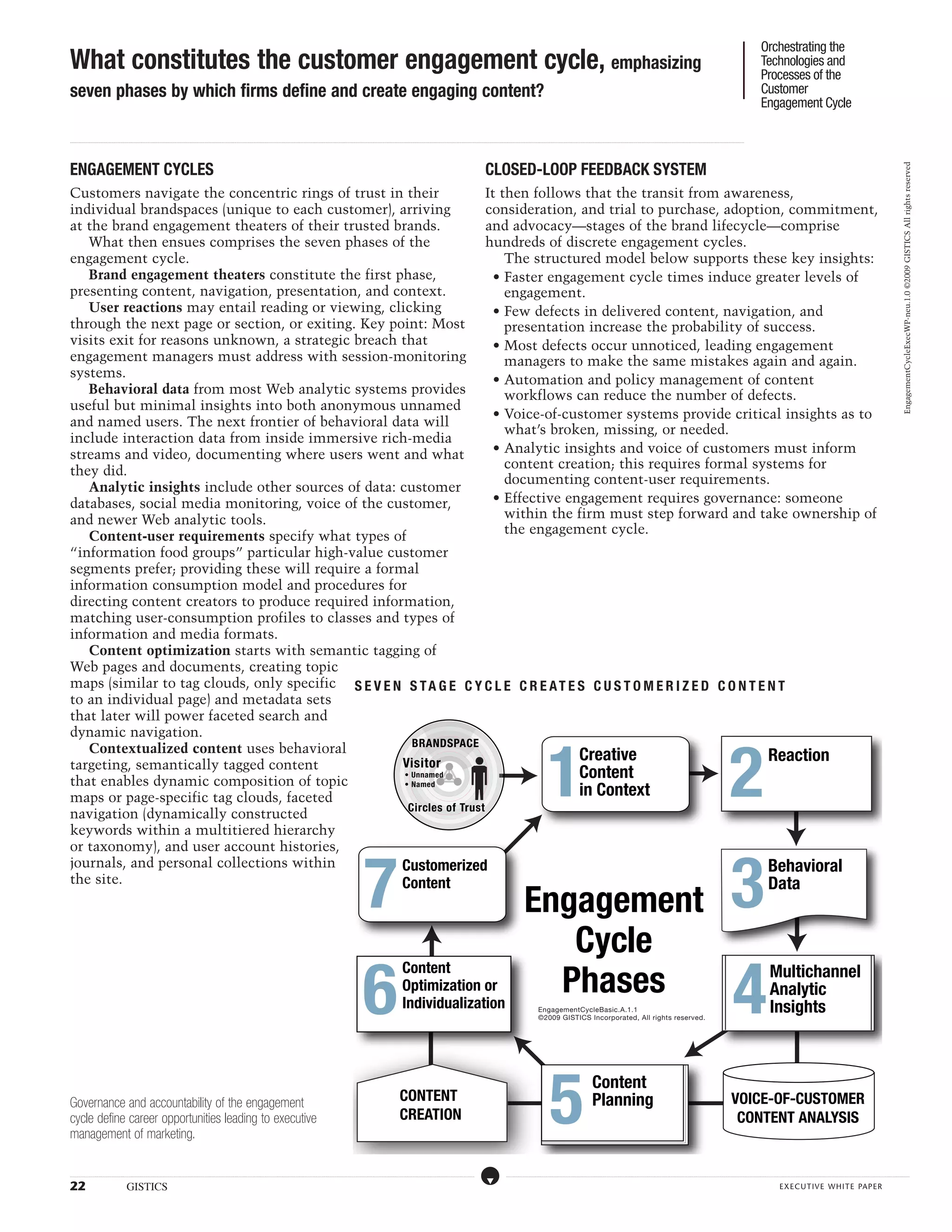 Orchestrating the
What constitutes the customer engagement cycle, emphasizing                                                                                                                                                                                                                                                                                                                                                                                                                                                                                                                                                                                                                                                                                                                                          Technologies and
                                                                                                                                                                                                                                                                                                                                                                                                                                                                                                                                                                                                                                                                                                                                                                                                     Processes of the
seven phases by which firms define and create engaging content?                                                                                                                                                                                                                                                                                                                                                                                                                                                                                                                                                                                                                                                                                                                                      Customer
                                                                                                                                                                                                                                                                                                                                                                                                                                                                                                                                                                                                                                                                                                                                                                                                     Engagement Cycle

...................................................................................................................................................................................................................................................................................................................................................................................................................................................................................................................................................................................................................................................................................................................................................................................




ENGAGEMENT CYCLES                                                                                                                                                                                                                                                                                                                                                                                                                                                                CLOSED-LOOP FEEDBACK SYSTEM




                                                                                                                                                                                                                                                                                                                                                                                                                                                                                                                                                                                                                                                                                                                                                                                                                                                                                                                                                                   EngagementCycleExecWP-neu.1.0 ©2009 GISTICS All rights reserved
Customers navigate the concentric rings of trust in their              It then follows that the transit from awareness,
individual brandspaces (unique to each customer), arriving             consideration, and trial to purchase, adoption, commitment,
at the brand engagement theaters of their trusted brands.              and advocacy—stages of the brand lifecycle—comprise
   What then ensues comprises the seven phases of the                  hundreds of discrete engagement cycles.
engagement cycle.                                                          The structured model below supports these key insights:
   Brand engagement theaters constitute the first phase,                 • Faster engagement cycle times induce greater levels of
presenting content, navigation, presentation, and context.                 engagement.
   User reactions may entail reading or viewing, clicking                • Few defects in delivered content, navigation, and
through the next page or section, or exiting. Key point: Most              presentation increase the probability of success.
visits exit for reasons unknown, a strategic breach that                 • Most defects occur unnoticed, leading engagement
engagement managers must address with session-monitoring                   managers to make the same mistakes again and again.
systems.                                                                 • Automation and policy management of content
   Behavioral data from most Web analytic systems provides                 workflows can reduce the number of defects.
useful but minimal insights into both anonymous unnamed
                                                                         • Voice-of-customer systems provide critical insights as to
and named users. The next frontier of behavioral data will
                                                                           what’s broken, missing, or needed.
include interaction data from inside immersive rich-media
streams and video, documenting where users went and what                 • Analytic insights and voice of customers must inform
                                                                           content creation; this requires formal systems for
they did.
                                                                           documenting content-user requirements.
   Analytic insights include other sources of data: customer
databases, social media monitoring, voice of the customer,               • Effective engagement requires governance: someone
and newer Web analytic tools.                                              within the firm must step forward and take ownership of
                                                                           the engagement cycle.
   Content-user requirements specify what types of
“information food groups” particular high-value customer
segments prefer; providing these will require a formal
information consumption model and procedures for
directing content creators to produce required information,
matching user-consumption profiles to classes and types of
information and media formats.
   Content optimization starts with semantic tagging of
Web pages and documents, creating topic
maps (similar to tag clouds, only specific seve n s t age c y c l e c r ea t es c u s t o me r ized c o n t e n t
to an individual page) and metadata sets
that later will power faceted search and
dynamic navigation.



                                                                                                                                                                                                                                                                                                                                                                                                                                                                                                                                                      1                                                                                                                                                                                                           2
                                                       BRANDSPACE
   Contextualized content uses behavioral
                                                    Visitor
                                                                                       Creative                      Reaction
targeting, semantically tagged content
that enables dynamic composition of topic
                                                     • Unnamed                         Content
maps or page-specific tag clouds, faceted
                                                     • Named
                                                                                       in Context
                                                      Circles of Trust
navigation (dynamically constructed
keywords within a multitiered hierarchy
or taxonomy), and user account histories,



                                                                                                                                                                                                                                                                                                                                        7                                                                                                                                                                                                                                                                                                                                                                                                                          3
journals, and personal collections within           Customerized                                                     Behavioral
the site.                                           Content                                                          Data
                                                                                                                                                                                                                                                                                                                                                                                                                                                                                                                            Engagement
                                                                                                                                                                                                                                                                                                                                                                                                                                                                                                                               Cycle
                                                                                                                                                                                                                                                                                                                                        6                                                                                                                                                                                     Phases
                                                                                                                                                                                                                                                                                                                                                                                                                                                                                                                                                                                                                                                                                                                                                                      4
                                                                                                                                                                                                                                                                                                                                                                                    Content                                                                                                                                                                                                                                                                                                                                                                                                                    Multichannel
                                                                                                                                                                                                                                                                                                                                                                                    Optimization or                                                                                                                                                                                                                                                                                                                                                                                                            Analytic
                                                                                                                                                                                                                                                                                                                                                                                    Individualization                                                                                                                                       EngagementCycleBasic.A.1.1                                                                                                                                                                                                                                         Insights
                                                                                                                                                                                                                                                                                                                                                                                                                                                                                                                                            ©2009 GISTICS Incorporated, All rights reserved.




                                                                                                                                                                                                                                                                                                                                                                                                                                                                                                                                                         5
                                                                                                                                                                                                                                                                                                                                                                                                                                                                                                                                                                                                        Content
Governance and accountability of the engagement                                                                                                                                                                                                                                                                                                                                  CONTENT                                                                                                                                                                                                                Planning                                                                                                                                                    VOICE-OF-CUSTOMER
cycle define career opportunities leading to executive                                                                                                                                                                                                                                                                                                                           CREATION                                                                                                                                                                                                                                                                                                                                                                            CONTENT ANALYSIS
management of marketing.

.....................................................................................................................................................................................................................................................................................................................................................................................................................................................................                                   ....................................................................................................................................................................................................................................................................................................................................................................................................................................................................



22                                                            GISTICS                                                                                                                                                                                                                                                                                                                                                                                                                                                                                                                                                                                                                                                                                                                                                    executive white paper
 