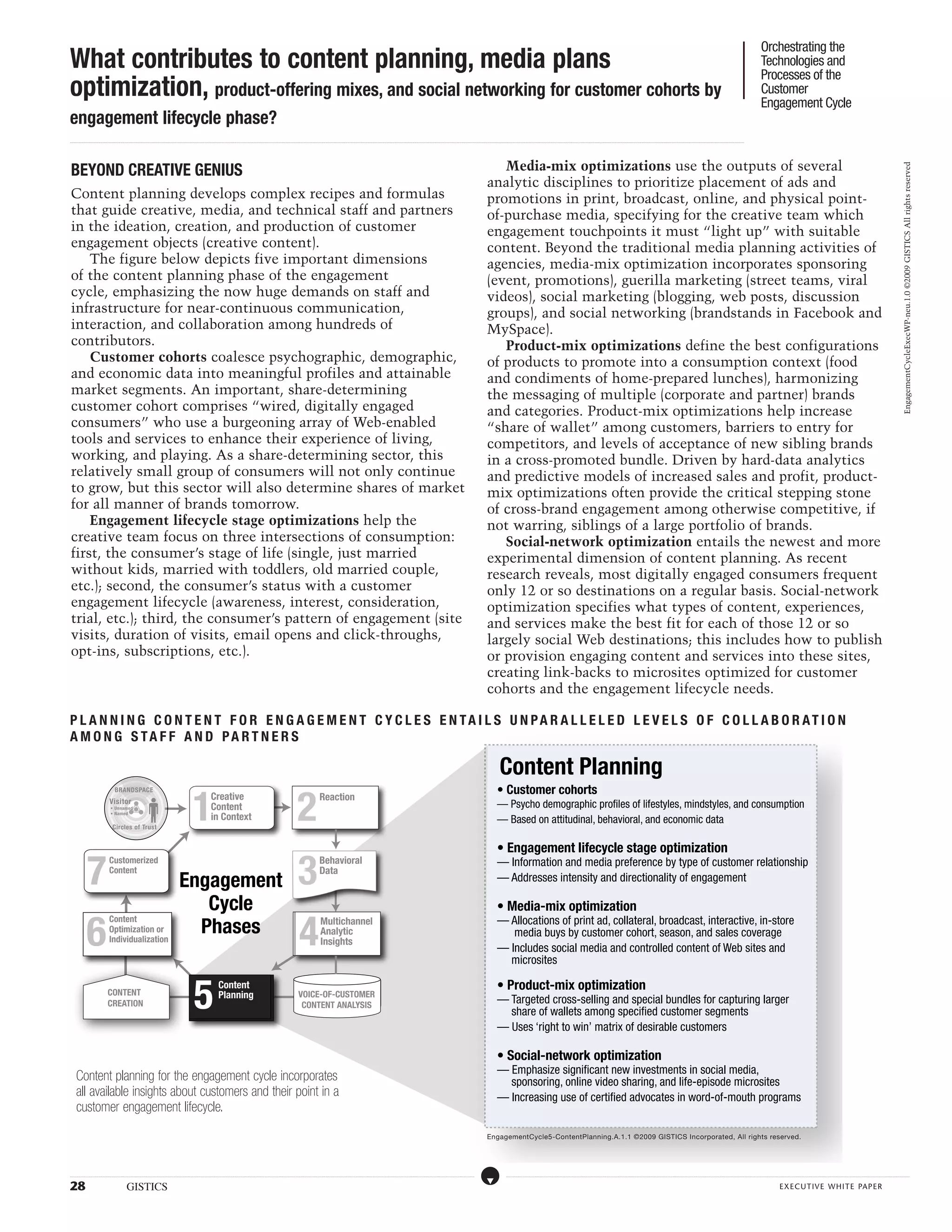 Orchestrating the
What contributes to content planning, media plans                                                                                                                                                                                                                                                                                                                                                                                                                                                                                                                                                                                                                                                                                                                                                    Technologies and
                                                                                                                                                                                                                                                                                                                                                                                                                                                                                                                                                                                                                                                                                                                                                                                                     Processes of the
optimization, product-offering mixes, and social networking for customer cohorts by                                                                                                                                                                                                                                                                                                                                                                                                                                                                                                                                                                                                                                                                                                                  Customer
                                                                                                                                                                                                                                                                                                                                                                                                                                                                                                                                                                                                                                                                                                                                                                                                     Engagement Cycle
engagement lifecycle phase?
...................................................................................................................................................................................................................................................................................................................................................................................................................................................................................................................................................................................................................................................................................................................................................................................




 BEYOND CREATIVE GENIUS                                                                                                                                                                                                                                                                                                                                                                                                                                                               Media-mix optimizations use the outputs of several




                                                                                                                                                                                                                                                                                                                                                                                                                                                                                                                                                                                                                                                                                                                                                                                                                                                                                                                                                                   EngagementCycleExecWP-neu.1.0 ©2009 GISTICS All rights reserved
                                                                                                                                                                                                                                                                                                                                                                                                                                                                                   analytic disciplines to prioritize placement of ads and
 Content planning develops complex recipes and formulas                                                                                                                                                                                                                                                                                                                                                                                                                            promotions in print, broadcast, online, and physical point-
 that guide creative, media, and technical staff and partners                                                                                                                                                                                                                                                                                                                                                                                                                      of-purchase media, specifying for the creative team which
 in the ideation, creation, and production of customer                                                                                                                                                                                                                                                                                                                                                                                                                             engagement touchpoints it must “light up” with suitable
 engagement objects (creative content).                                                                                                                                                                                                                                                                                                                                                                                                                                            content. Beyond the traditional media planning activities of
     The figure below depicts five important dimensions                                                                                                                                                                                                                                                                                                                                                                                                                            agencies, media-mix optimization incorporates sponsoring
 of the content planning phase of the engagement                                                                                                                                                                                                                                                                                                                                                                                                                                   (event, promotions), guerilla marketing (street teams, viral
 cycle, emphasizing the now huge demands on staff and                                                                                                                                                                                                                                                                                                                                                                                                                              videos), social marketing (blogging, web posts, discussion
 infrastructure for near-continuous communication,                                                                                                                                                                                                                                                                                                                                                                                                                                 groups), and social networking (brandstands in Facebook and
 interaction, and collaboration among hundreds of                                                                                                                                                                                                                                                                                                                                                                                                                                  MySpace).
 contributors.                                                                                                                                                                                                                                                                                                                                                                                                                                                                        Product-mix optimizations define the best configurations
     Customer cohorts coalesce psychographic, demographic,                                                                                                                                                                                                                                                                                                                                                                                                                         of products to promote into a consumption context (food
 and economic data into meaningful profiles and attainable                                                                                                                                                                                                                                                                                                                                                                                                                         and condiments of home-prepared lunches), harmonizing
 market segments. An important, share-determining                                                                                                                                                                                                                                                                                                                                                                                                                                  the messaging of multiple (corporate and partner) brands
 customer cohort comprises “wired, digitally engaged                                                                                                                                                                                                                                                                                                                                                                                                                               and categories. Product-mix optimizations help increase
 consumers” who use a burgeoning array of Web-enabled                                                                                                                                                                                                                                                                                                                                                                                                                              “share of wallet” among customers, barriers to entry for
 tools and services to enhance their experience of living,                                                                                                                                                                                                                                                                                                                                                                                                                         competitors, and levels of acceptance of new sibling brands
 working, and playing. As a share-determining sector, this                                                                                                                                                                                                                                                                                                                                                                                                                         in a cross-promoted bundle. Driven by hard-data analytics
 relatively small group of consumers will not only continue                                                                                                                                                                                                                                                                                                                                                                                                                        and predictive models of increased sales and profit, product-
 to grow, but this sector will also determine shares of market                                                                                                                                                                                                                                                                                                                                                                                                                     mix optimizations often provide the critical stepping stone
 for all manner of brands tomorrow.                                                                                                                                                                                                                                                                                                                                                                                                                                                of cross-brand engagement among otherwise competitive, if
     Engagement lifecycle stage optimizations help the                                                                                                                                                                                                                                                                                                                                                                                                                             not warring, siblings of a large portfolio of brands.
 creative team focus on three intersections of consumption:                                                                                                                                                                                                                                                                                                                                                                                                                           Social-network optimization entails the newest and more
 first, the consumer’s stage of life (single, just married                                                                                                                                                                                                                                                                                                                                                                                                                         experimental dimension of content planning. As recent
 without kids, married with toddlers, old married couple,                                                                                                                                                                                                                                                                                                                                                                                                                          research reveals, most digitally engaged consumers frequent
 etc.); second, the consumer’s status with a customer                                                                                                                                                                                                                                                                                                                                                                                                                              only 12 or so destinations on a regular basis. Social-network
 engagement lifecycle (awareness, interest, consideration,                                                                                                                                                                                                                                                                                                                                                                                                                         optimization specifies what types of content, experiences,
 trial, etc.); third, the consumer’s pattern of engagement (site                                                                                                                                                                                                                                                                                                                                                                                                                   and services make the best fit for each of those 12 or so
 visits, duration of visits, email opens and click-throughs,                                                                                                                                                                                                                                                                                                                                                                                                                       largely social Web destinations; this includes how to publish
 opt-ins, subscriptions, etc.).                                                                                                                                                                                                                                                                                                                                                                                                                                                    or provision engaging content and services into these sites,
                                                                                                                                                                                                                                                                                                                                                                                                                                                                                   creating link-backs to microsites optimized for customer
                                                                                                                                                                                                                                                                                                                                                                                                                                                                                   cohorts and the engagement lifecycle needs.

P L A NN I N G C ONT E NT F OR E N G A G E M E NT C Y C L E S E NT A I L S UN P A R A LL E L E D L E V E L S O F C OLL A BOR A T I ON
A M ON G S T A F F A N D P A RTN E R S

                                                                                                                                                                                                                                                                                                                                                                                                                                                                                                 Content Planning
                                                                                                                                                                                                                                                                                                                                                                                                                                                                                              • Customer cohorts

                                                                                                                                         1                                                                                                                    2
                                                  BRANDSPACE
                                            Visitor
                                                                                                                                                             Creative                                                                                                                  Reaction
                                             • Unnamed                                                                                                       Content                                                                                                                                                                                                                                                                                                                          — Psycho demographic profiles of lifestyles, mindstyles, and consumption
                                             • Named
                                                                                                                                                             in Context                                                                                                                                                                                                                                                                                                                       — Based on attitudinal, behavioral, and economic data
                                               Circles of Trust


                                                                                                                                                                                                                                                                                                                                                                                                                                                                                              • Engagement lifecycle stage optimization

                   7                                                                                                                                                                                                                                           3
                                           Customerized                                                                                                                                                                                                                                Behavioral
                                                                                                                                                                                                                                                                                       Reaction                                                                                                                                                                                               — Information and media preference by type of customer relationship
                                           Content                                                                                                                                                                                                                                     Data
                                                                                                                          Engagement                                                                                                                                                                                                                                                                                                                                                          — Addresses intensity and directionality of engagement

                                                                                                                             Cycle                                                                                                                                                                                                                                                                                                                                                            • Media-mix optimization

                  6                                                                                                                                                                                                                                             4
                                                                                                                                                                                                                                                                                                                                                                                                                                                                                              — Allocations of print ad, collateral, broadcast, interactive, in-store
                                                                                                                            Phases
                                           Content                                                                                                                                                                                                                                      Multichannel
                                           Optimization or                                                                                                                                                                                                                              Behavioral
                                                                                                                                                                                                                                                                                        Analytic
                                                                                                                                                                                                                                                                                        Data                                                                                                                                                                                                     media buys by customer cohort, season, and sales coverage
                                           Individualization                                                                                                                                                                                                                            Insights
                                                                                                                                                                                                                                                                                                                                                                                                                                                                                              — Includes social media and controlled content of Web sites and
                                                                                                                                                                                                                                                                                                                                                                                                                                                                                                microsites


                                                                                                                                          5                                                                                                                                                                                                                                                                                                                                                   • Product-mix optimization
                                                                                                                                                                      Content
                                          CONTENT                                                                                                                     Planning                                                                                 VOICE-OF-CUSTOMER
                                          CREATION                                                                                                                                                                                                              CONTENT ANALYSIS
                                                                                                                                                                                                                                                                                                                                                                                                                                                                                              — Targeted cross-selling and special bundles for capturing larger
                                                                                                                                                                                                                                                                                                                                                                                                                                                                                                share of wallets among specified customer segments
                                                                                                                                                                                                                                                                                                                                                                                                                                                                                              — Uses ‘right to win’ matrix of desirable customers

                                                                                                                                                                                                                                                                                                                                                                                                                                                                                              • Social-network optimization
                                                                                                                                                                                                                                                                                                                                                                                                                                                                                              — Emphasize significant new investments in social media,
      Content planning for the engagement cycle incorporates                                                                                                                                                                                                                                                                                                                                                                                                                                    sponsoring, online video sharing, and life-episode microsites
      all available insights about customers and their point in a                                                                                                                                                                                                                                                                                                                                                                                                                             — Increasing use of certified advocates in word-of-mouth programs
      customer engagement lifecycle.
                                                                                                                                                                                                                                                                                                                                                                                                                                                                                   EngagementCycle5-ContentPlanning.A.1.1 ©2009 GISTICS Incorporated, All rights reserved.




.....................................................................................................................................................................................................................................................................................................................................................................................................................................................................                                   ....................................................................................................................................................................................................................................................................................................................................................................................................................................................................



28                                                            GISTICS                                                                                                                                                                                                                                                                                                                                                                                                                                                                                                                                                                                                                                                                                                                                                    executive white paper
 
