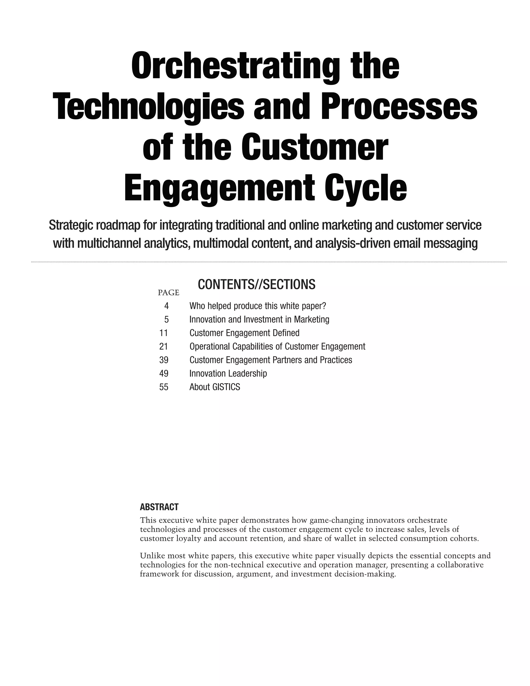 Orchestrating the
Technologies and Processes
      of the Customer
    Engagement Cycle
Strategic roadmap for integrating traditional and online marketing and customer service
 with multichannel analytics, multimodal content, and analysis-driven email messaging


                      PAGE
                                 CONTENTS//SECTIONS
                        4	     Who helped produce this white paper?
                        5	     Innovation and Investment in Marketing
                       11	     Customer Engagement Defined
                       21	     Operational Capabilities of Customer Engagement
                       39	     Customer Engagement Partners and Practices
                       49	     Innovation Leadership
                       55	     About GISTICS




                  ABSTRACT
                  This executive white paper demonstrates how game-changing innovators orchestrate
                  technologies and processes of the customer engagement cycle to increase sales, levels of
                  customer loyalty and account retention, and share of wallet in selected consumption cohorts.

                  Unlike most white papers, this executive white paper visually depicts the essential concepts and
                  technologies for the non-technical executive and operation manager, presenting a collaborative
                  framework for discussion, argument, and investment decision-making.
 