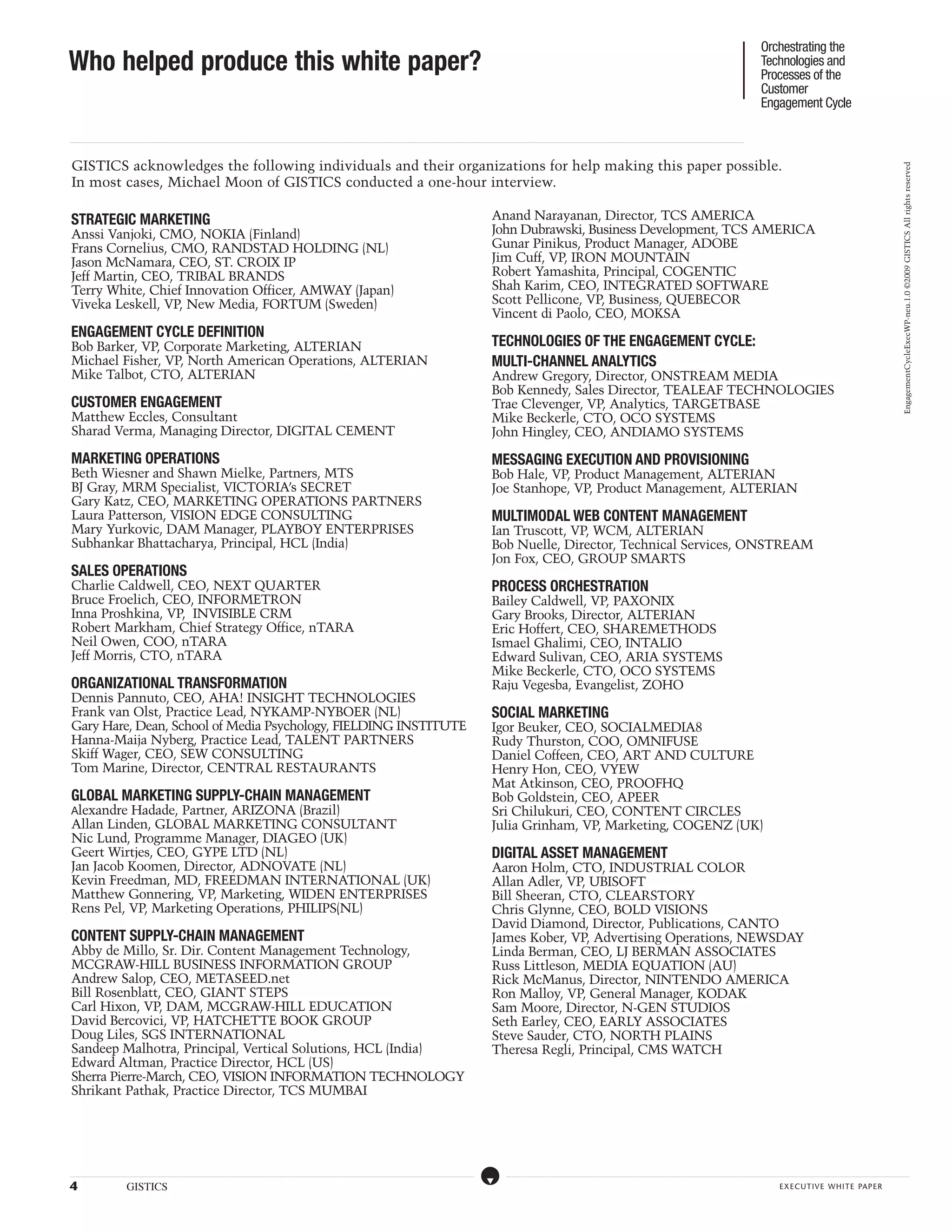 Orchestrating the
Who helped produce this white paper?                                                                                                                                                                                                                                                                                                                                                                                                                                                                                                                                                                                                                                                                                                                                                                 Technologies and
                                                                                                                                                                                                                                                                                                                                                                                                                                                                                                                                                                                                                                                                                                                                                                                                     Processes of the
                                                                                                                                                                                                                                                                                                                                                                                                                                                                                                                                                                                                                                                                                                                                                                                                     Customer
                                                                                                                                                                                                                                                                                                                                                                                                                                                                                                                                                                                                                                                                                                                                                                                                     Engagement Cycle

...................................................................................................................................................................................................................................................................................................................................................................................................................................................................................................................................................................................................................................................................................................................................................................................




 GISTICS acknowledges the following individuals and their organizations for help making this paper possible.




                                                                                                                                                                                                                                                                                                                                                                                                                                                                                                                                                                                                                                                                                                                                                                                                                                                                                                                                                                   EngagementCycleExecWP-neu.1.0 ©2009 GISTICS All rights reserved
 In most cases, Michael Moon of GISTICS conducted a one-hour interview.

 STRATEGIC MARKETING                                                                                                                                                                                                                                                                                                                                                                                                                                                                    Anand Narayanan, Director, TCS AMERICA
 Anssi Vanjoki, CMO, NOKIA (Finland)                                                                                                                                                                                                                                                                                                                                                                                                                                                    John Dubrawski, Business Development, TCS AMERICA
 Frans Cornelius, CMO, RANDSTAD HOLDING (NL)                                                                                                                                                                                                                                                                                                                                                                                                                                            Gunar Pinikus, Product Manager, ADOBE
 Jason McNamara, CEO, ST. CROIX IP                                                                                                                                                                                                                                                                                                                                                                                                                                                      Jim Cuff, VP, IRON MOUNTAIN
 Jeff Martin, CEO, TRIBAL BRANDS                                                                                                                                                                                                                                                                                                                                                                                                                                                        Robert Yamashita, Principal, COGENTIC
 Terry White, Chief Innovation Officer, AMWAY (Japan)                                                                                                                                                                                                                                                                                                                                                                                                                                   Shah Karim, CEO, INTEGRATED SOFTWARE
 Viveka Leskell, VP, New Media, FORTUM (Sweden)                                                                                                                                                                                                                                                                                                                                                                                                                                         Scott Pellicone, VP, Business, QUEBECOR
                                                                                                                                                                                                                                                                                                                                                                                                                                                                                        Vincent di Paolo, CEO, MOKSA
 ENGAGEMENT CYCLE DEFINITION
 Bob Barker, VP, Corporate Marketing, ALTERIAN                                                                                                                                                                                                                                                                                                                                                                                                                                          TECHNOLOGIES OF THE ENGAGEMENT CYCLE:
 Michael Fisher, VP, North American Operations, ALTERIAN                                                                                                                                                                                                                                                                                                                                                                                                                                MULTI-CHANNEL ANALYTICS
 Mike Talbot, CTO, ALTERIAN                                                                                                                                                                                                                                                                                                                                                                                                                                                             Andrew Gregory, Director, ONSTREAM MEDIA
                                                                                                                                                                                                                                                                                                                                                                                                                                                                                        Bob Kennedy, Sales Director, TEALEAF TECHNOLOGIES
 CUSTOMER ENGAGEMENT                                                                                                                                                                                                                                                                                                                                                                                                                                                                    Trae Clevenger, VP, Analytics, TARGETBASE
 Matthew Eccles, Consultant                                                                                                                                                                                                                                                                                                                                                                                                                                                             Mike Beckerle, CTO, OCO SYSTEMS
 Sharad Verma, Managing Director, DIGITAL CEMENT                                                                                                                                                                                                                                                                                                                                                                                                                                        John Hingley, CEO, ANDIAMO SYSTEMS

 MARKETING OPERATIONS                                                                                                                                                                                                                                                                                                                                                                                                                                                                   MESSAGING EXECUTION AND PROVISIONING
 Beth Wiesner and Shawn Mielke, Partners, MTS                                                                                                                                                                                                                                                                                                                                                                                                                                           Bob Hale, VP, Product Management, ALTERIAN
 BJ Gray, MRM Specialist, VICTORIA’s SECRET                                                                                                                                                                                                                                                                                                                                                                                                                                             Joe Stanhope, VP, Product Management, ALTERIAN
 Gary Katz, CEO, MARKETING OPERATIONS PARTNERS
 Laura Patterson, VISION EDGE CONSULTING                                                                                                                                                                                                                                                                                                                                                                                                                                                Multimodal WEB CONTENT MANAGEMENT
 Mary Yurkovic, DAM Manager, PLAYBOY ENTERPRISES                                                                                                                                                                                                                                                                                                                                                                                                                                        Ian Truscott, VP, WCM, ALTERIAN
 Subhankar Bhattacharya, Principal, HCL (India)                                                                                                                                                                                                                                                                                                                                                                                                                                         Bob Nuelle, Director, Technical Services, ONSTREAM
                                                                                                                                                                                                                                                                                                                                                                                                                                                                                        Jon Fox, CEO, GROUP SMARTS
 SALES OPERATIONS
 Charlie Caldwell, CEO, NEXT QUARTER                                                                                                                                                                                                                                                                                                                                                                                                                                                    PROCESS ORCHESTRATION
 Bruce Froelich, CEO, INFORMETRON                                                                                                                                                                                                                                                                                                                                                                                                                                                       Bailey Caldwell, VP, PAXONIX
 Inna Proshkina, VP, INVISIBLE CRM                                                                                                                                                                                                                                                                                                                                                                                                                                                      Gary Brooks, Director, ALTERIAN
 Robert Markham, Chief Strategy Office, nTARA                                                                                                                                                                                                                                                                                                                                                                                                                                           Eric Hoffert, CEO, SHAREMETHODS
 Neil Owen, COO, nTARA                                                                                                                                                                                                                                                                                                                                                                                                                                                                  Ismael Ghalimi, CEO, INTALIO
 Jeff Morris, CTO, nTARA                                                                                                                                                                                                                                                                                                                                                                                                                                                                Edward Sulivan, CEO, ARIA SYSTEMS
                                                                                                                                                                                                                                                                                                                                                                                                                                                                                        Mike Beckerle, CTO, OCO SYSTEMS
 ORGANIZATIONAL TRANSFORMATION                                                                                                                                                                                                                                                                                                                                                                                                                                                          Raju Vegesba, Evangelist, ZOHO
 Dennis Pannuto, CEO, AHA! INSIGHT TECHNOLOGIES
 Frank van Olst, Practice Lead, NYKAMP-NYBOER (NL)                                                                                                                                                                                                                                                                                                                                                                                                                                      SOCIAL MARKETING
 Gary Hare, Dean, School of Media Psychology, FIELDING INSTITUTE                                                                                                                                                                                                                                                                                                                                                                                                                        Igor Beuker, CEO, SOCIALMEDIA8
 Hanna-Maija Nyberg, Practice Lead, TALENT PARTNERS                                                                                                                                                                                                                                                                                                                                                                                                                                     Rudy Thurston, COO, OMNIFUSE
 Skiff Wager, CEO, SEW CONSULTING                                                                                                                                                                                                                                                                                                                                                                                                                                                       Daniel Coffeen, CEO, ART AND CULTURE
 Tom Marine, Director, CENTRAL RESTAURANTS                                                                                                                                                                                                                                                                                                                                                                                                                                              Henry Hon, CEO, VYEW
                                                                                                                                                                                                                                                                                                                                                                                                                                                                                        Mat Atkinson, CEO, PROOFHQ
 GLOBAL MARKETING SUPPLY-CHAIn MANAGEMENT                                                                                                                                                                                                                                                                                                                                                                                                                                               Bob Goldstein, CEO, APEER
 Alexandre Hadade, Partner, ARIZONA (Brazil)                                                                                                                                                                                                                                                                                                                                                                                                                                            Sri Chilukuri, CEO, CONTENT CIRCLES
 Allan Linden, GLOBAL MARKETING CONSULTANT                                                                                                                                                                                                                                                                                                                                                                                                                                              Julia Grinham, VP, Marketing, COGENZ (UK)
 Nic Lund, Programme Manager, DIAGEO (UK)
 Geert Wirtjes, CEO, GYPE LTD (NL)                                                                                                                                                                                                                                                                                                                                                                                                                                                      DIGITAL ASSET MANAGEMENT
 Jan Jacob Koomen, Director, ADNOVATE (NL)                                                                                                                                                                                                                                                                                                                                                                                                                                              Aaron Holm, CTO, INDUSTRIAL COLOR
 Kevin Freedman, MD, FREEDMAN INTERNATIONAL (UK)                                                                                                                                                                                                                                                                                                                                                                                                                                        Allan Adler, VP, UBISOFT
 Matthew Gonnering, VP, Marketing, WIDEN ENTERPRISES                                                                                                                                                                                                                                                                                                                                                                                                                                    Bill Sheeran, CTO, CLEARSTORY
 Rens Pel, VP, Marketing Operations, PHILIPS(NL)                                                                                                                                                                                                                                                                                                                                                                                                                                        Chris Glynne, CEO, BOLD VISIONS
                                                                                                                                                                                                                                                                                                                                                                                                                                                                                        David Diamond, Director, Publications, CANTO
 CONTENT SUPPLY-CHAIN MANAGEMENT                                                                                                                                                                                                                                                                                                                                                                                                                                                        James Kober, VP, Advertising Operations, NEWSDAY
 Abby de Millo, Sr. Dir. Content Management Technology,                                                                                                                                                                                                                                                                                                                                                                                                                                 Linda Berman, CEO, LJ BERMAN ASSOCIATES
 MCGRAW-HILL BUSINESS INFORMATION GROUP                                                                                                                                                                                                                                                                                                                                                                                                                                                 Russ Littleson, MEDIA EQUATION (AU)
 Andrew Salop, CEO, METASEED.net                                                                                                                                                                                                                                                                                                                                                                                                                                                        Rick McManus, Director, NINTENDO AMERICA
 Bill Rosenblatt, CEO, GIANT STEPS                                                                                                                                                                                                                                                                                                                                                                                                                                                      Ron Malloy, VP, General Manager, KODAK
 Carl Hixon, VP, DAM, MCGRAW-HILL EDUCATION                                                                                                                                                                                                                                                                                                                                                                                                                                             Sam Moore, Director, N-GEN STUDIOS
 David Bercovici, VP, HATCHETTE BOOK GROUP                                                                                                                                                                                                                                                                                                                                                                                                                                              Seth Earley, CEO, EARLY ASSOCIATES
 Doug Liles, SGS INTERNATIONAL                                                                                                                                                                                                                                                                                                                                                                                                                                                          Steve Sauder, CTO, NORTH PLAINS
 Sandeep Malhotra, Principal, Vertical Solutions, HCL (India)                                                                                                                                                                                                                                                                                                                                                                                                                           Theresa Regli, Principal, CMS WATCH
 Edward Altman, Practice Director, HCL (US)
 Sherra Pierre-March, CEO, VISION INFORMATION TECHNOLOGY
 Shrikant Pathak, Practice Director, TCS MUMBAI




.....................................................................................................................................................................................................................................................................................................................................................................................................................................................................                                   ....................................................................................................................................................................................................................................................................................................................................................................................................................................................................



4                                                             GISTICS                                                                                                                                                                                                                                                                                                                                                                                                                                                                                                                                                                                                                                                                                                                                                    executive white paper
 
