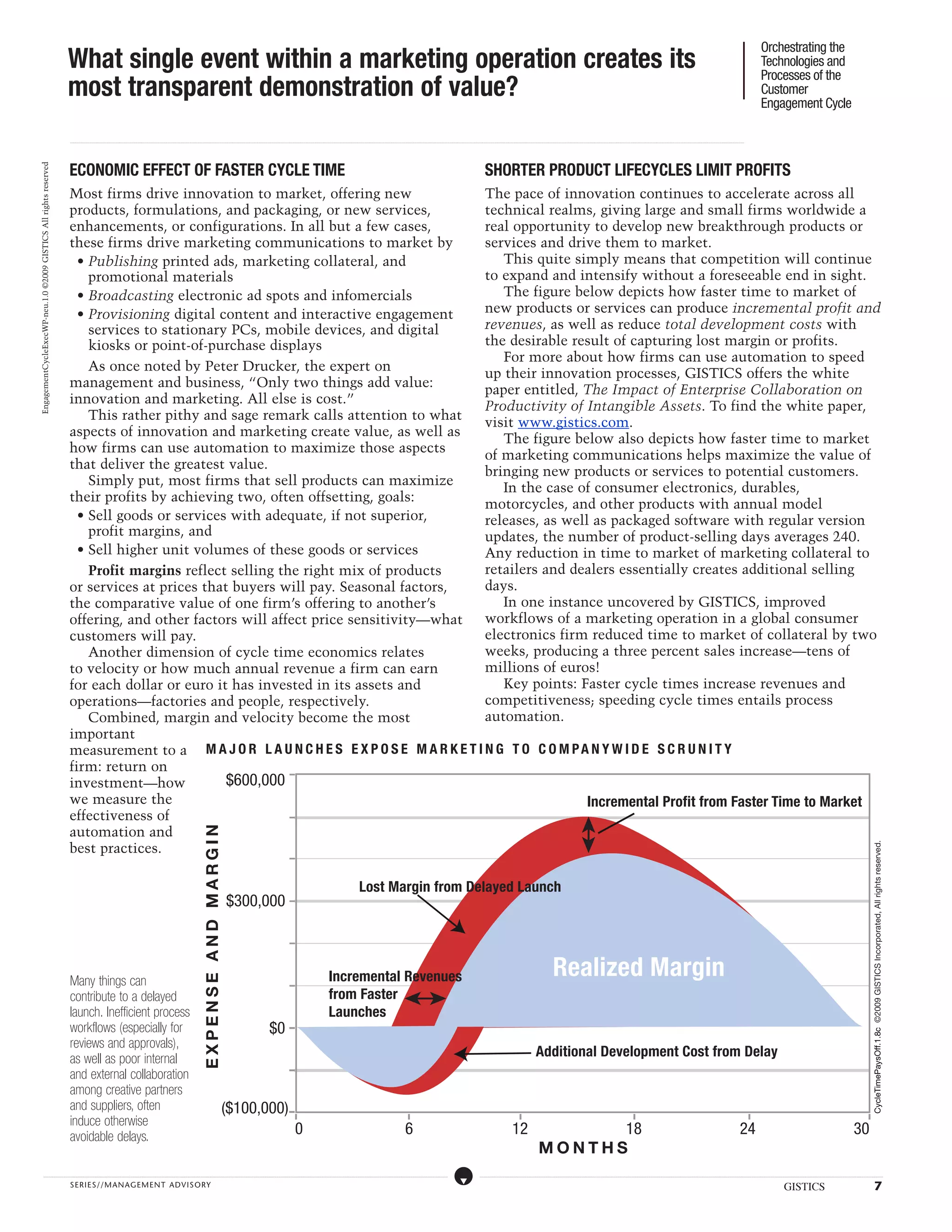 Orchestrating the
                                                                  What single event within a marketing operation creates its                                                                                                                                                                                                                                                                                                                                                                                                                                                                                                                                                                                                                                                                                                                                           Technologies and
                                                                                                                                                                                                                                                                                                                                                                                                                                                                                                                                                                                                                                                                                                                                                                                                                                                                       Processes of the
                                                                  most transparent demonstration of value?                                                                                                                                                                                                                                                                                                                                                                                                                                                                                                                                                                                                                                                                                                                                                             Customer
                                                                                                                                                                                                                                                                                                                                                                                                                                                                                                                                                                                                                                                                                                                                                                                                                                                                       Engagement Cycle

                                                                  ...................................................................................................................................................................................................................................................................................................................................................................................................................................................................................................................................................................................................................................................................................................................................................................................




                                                                  ECONOMIC EFFECT OF FASTER CYCLE TIME                                                                                                                                                                                                                                                                                                                                                                                                                                            SHORTER PRODUCT LIFECYCLES LIMIT PROFITS
EngagementCycleExecWP-neu.1.0 ©2009 GISTICS All rights reserved




                                                                  Most firms drive innovation to market, offering new               The pace of innovation continues to accelerate across all
                                                                  products, formulations, and packaging, or new services,           technical realms, giving large and small firms worldwide a
                                                                  enhancements, or configurations. In all but a few cases,          real opportunity to develop new breakthrough products or
                                                                  these firms drive marketing communications to market by           services and drive them to market.
                                                                    • Publishing printed ads, marketing collateral, and                This quite simply means that competition will continue
                                                                      promotional materials                                         to expand and intensify without a foreseeable end in sight.
                                                                    • Broadcasting electronic ad spots and infomercials                The figure below depicts how faster time to market of
                                                                    • Provisioning digital content and interactive engagement       new products or services can produce incremental profit and
                                                                      services to stationary PCs, mobile devices, and digital       revenues, as well as reduce total development costs with
                                                                      kiosks or point-of-purchase displays                          the desirable result of capturing lost margin or profits.
                                                                                                                                       For more about how firms can use automation to speed
                                                                      As once noted by Peter Drucker, the expert on
                                                                                                                                    up their innovation processes, GISTICS offers the white
                                                                  management and business, “Only two things add value:
                                                                                                                                    paper entitled, The Impact of Enterprise Collaboration on
                                                                  innovation and marketing. All else is cost.”
                                                                                                                                    Productivity of Intangible Assets. To find the white paper,
                                                                      This rather pithy and sage remark calls attention to what
                                                                                                                                    visit www.gistics.com.
                                                                  aspects of innovation and marketing create value, as well as
                                                                                                                                       The figure below also depicts how faster time to market
                                                                  how firms can use automation to maximize those aspects
                                                                                                                                    of marketing communications helps maximize the value of
                                                                  that deliver the greatest value.
                                                                                                                                    bringing new products or services to potential customers.
                                                                      Simply put, most firms that sell products can maximize
                                                                                                                                       In the case of consumer electronics, durables,
                                                                  their profits by achieving two, often offsetting, goals:
                                                                                                                                    motorcycles, and other products with annual model
                                                                    • Sell goods or services with adequate, if not superior,        releases, as well as packaged software with regular version
                                                                      profit margins, and                                           updates, the number of product-selling days averages 240.
                                                                    • Sell higher unit volumes of these goods or services           Any reduction in time to market of marketing collateral to
                                                                      Profit margins reflect selling the right mix of products      retailers and dealers essentially creates additional selling
                                                                  or services at prices that buyers will pay. Seasonal factors,     days.
                                                                  the comparative value of one firm’s offering to another’s            In one instance uncovered by GISTICS, improved
                                                                  offering, and other factors will affect price sensitivity—what    workflows of a marketing operation in a global consumer
                                                                  customers will pay.                                               electronics firm reduced time to market of collateral by two
                                                                      Another dimension of cycle time economics relates             weeks, producing a three percent sales increase—tens of
                                                                  to velocity or how much annual revenue a firm can earn            millions of euros!
                                                                  for each dollar or euro it has invested in its assets and            Key points: Faster cycle times increase revenues and
                                                                  operations—factories and people, respectively.                    competitiveness; speeding cycle times entails process
                                                                      Combined, margin and velocity become the most                 automation.
                                                                  important
                                                                  measurement to a M A J OR L A UN C H E S E X P O S E M A RK E T I N G TO C O M P A NY W I D E S C RUN I TY
                                                                  firm: return on
                                                                  investment—how            $600,000
                                                                  we measure the                                                                     Incremental Profit from Faster Time to Market
                                                                  effectiveness of
                                                                  automation and
                                                                                                                                                                                                                     EXPENSE AND MARGIN




                                                                  best practices.
                                                                                                                                                                                                                                                                                                                                                                                                                                                                                                                                                                                                                                                                                                                                                                                                                                                                                                                                                                                                    CycleTimePaysOff.1.8c ©2009 GISTICS Incorporated, All rights reserved.
                                                                                                                                                                                                                                                                                                                                                                                                     Lost Margin from Delayed Launch
                                                                                                                                                                                                                                                $300,000



                                                                  Many things can                                                                                                                                                                                                                                                                                  Incremental Revenues                                                                                                                                                                                                                                       Realized Margin
                                                                  contribute to a delayed                                                                                                                                                                                                                                                                          from Faster
                                                                  launch. Inefficient process                                                                                                                                                                                                                                                                      Launches
                                                                  workflows (especially for                                                                                                                                                                                                      $0
                                                                  reviews and approvals),
                                                                  as well as poor internal                                                                                                                                                                                                                                                                                                                                                                                                                                                                                                                 Additional Development Cost from Delay
                                                                  and external collaboration
                                                                  among creative partners
                                                                  and suppliers, often                                                                                                                                                     ($100,000)
                                                                  induce otherwise
                                                                  avoidable delays.                                                                                                                                                                                                                                          0                                                                                                                           6                                                                                                                       12                                 18                                                                                                                                                                                                                          24                                                                                                                            30
                                                                                                                                                                                                                                                                                                                                                                                                                                                                                                                                                                                                              MONTHS
                   .....................................................................................................................................................................................................................................................................................................................................................................................................................................................................                                                    ....................................................................................................................................................................................................................................................................................................................................................................................................................................................................


                                                                  SERIE S//MANAGEMENT ADVI SORY                                                                                                                                                                                                                                                                                                                                                                                                                                                                                                                                                                                                                                                                                                                                                                                                 GISTICS                                                                                                      7
 