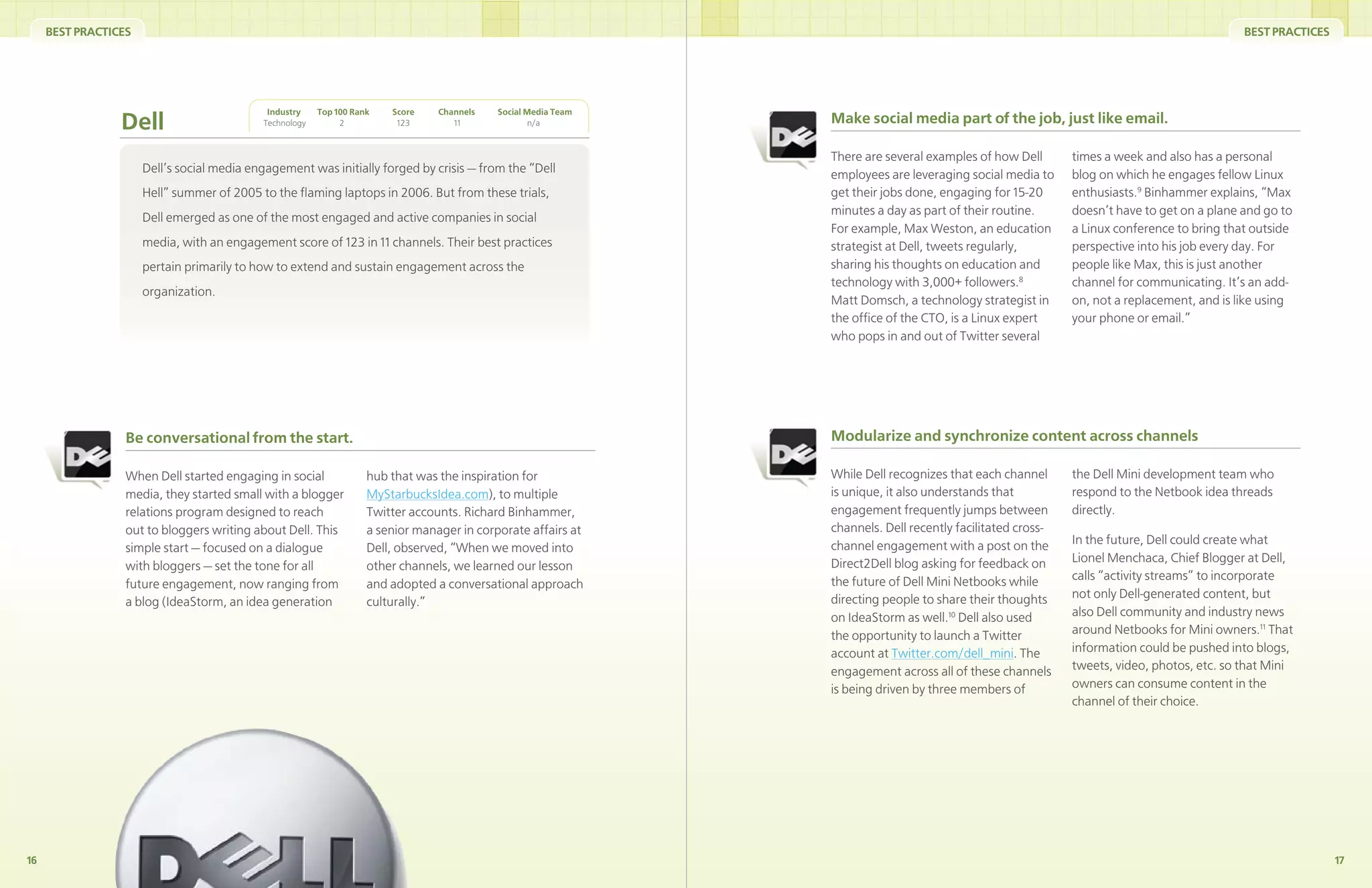 BEST PRACTICES                                                                                                                                                                         BEST PRACTICES




                                             Industry    Top 100 Rank   Score    Channels   Social Media Team
                 Dell                       Technology        2          123        11              n/a         Make social media part of the job, just like email.

                                                                                                                There are several examples of how Dell       times a week and also has a personal
                      Dell’s social media engagement was initially forged by crisis — from the “Dell            employees are leveraging social media to     blog on which he engages fellow Linux
                      Hell” summer of 2005 to the ﬂaming laptops in 2006. But from these trials,                get their jobs done, engaging for 15-20      enthusiasts.9 Binhammer explains, “Max
                                                                                                                minutes a day as part of their routine.      doesn’t have to get on a plane and go to
                      Dell emerged as one of the most engaged and active companies in social
                                                                                                                For example, Max Weston, an education        a Linux conference to bring that outside
                      media, with an engagement score of 123 in 11 channels. Their best practices               strategist at Dell, tweets regularly,        perspective into his job every day. For
                      pertain primarily to how to extend and sustain engagement across the                      sharing his thoughts on education and        people like Max, this is just another
                                                                                                                technology with 3,000+ followers.8           channel for communicating. It’s an add-
                      organization.
                                                                                                                Matt Domsch, a technology strategist in      on, not a replacement, and is like using
                                                                                                                the ofﬁce of the CTO, is a Linux expert      your phone or email.”
                                                                                                                who pops in and out of Twitter several




                  Be conversational from the start.                                                             Modularize and synchronize content across channels

                  When Dell started engaging in social              hub that was the inspiration for            While Dell recognizes that each channel      the Dell Mini development team who
                  media, they started small with a blogger          MyStarbucksIdea.com), to multiple           is unique, it also understands that          respond to the Netbook idea threads
                  relations program designed to reach               Twitter accounts. Richard Binhammer,        engagement frequently jumps between          directly.
                  out to bloggers writing about Dell. This          a senior manager in corporate affairs at    channels. Dell recently facilitated cross-
                                                                                                                channel engagement with a post on the        In the future, Dell could create what
                  simple start — focused on a dialogue              Dell, observed, “When we moved into
                                                                                                                Direct2Dell blog asking for feedback on      Lionel Menchaca, Chief Blogger at Dell,
                  with bloggers — set the tone for all              other channels, we learned our lesson
                                                                                                                the future of Dell Mini Netbooks while       calls “activity streams” to incorporate
                  future engagement, now ranging from               and adopted a conversational approach
                                                                                                                directing people to share their thoughts     not only Dell-generated content, but
                  a blog (IdeaStorm, an idea generation             culturally.”
                                                                                                                on IdeaStorm as well.10 Dell also used       also Dell community and industry news
                                                                                                                the opportunity to launch a Twitter          around Netbooks for Mini owners.11 That
                                                                                                                account at Twitter.com/dell_mini. The        information could be pushed into blogs,
                                                                                                                engagement across all of these channels      tweets, video, photos, etc. so that Mini
                                                                                                                is being driven by three members of          owners can consume content in the
                                                                                                                                                             channel of their choice.




16                                                                                                                                                                                                           17
 