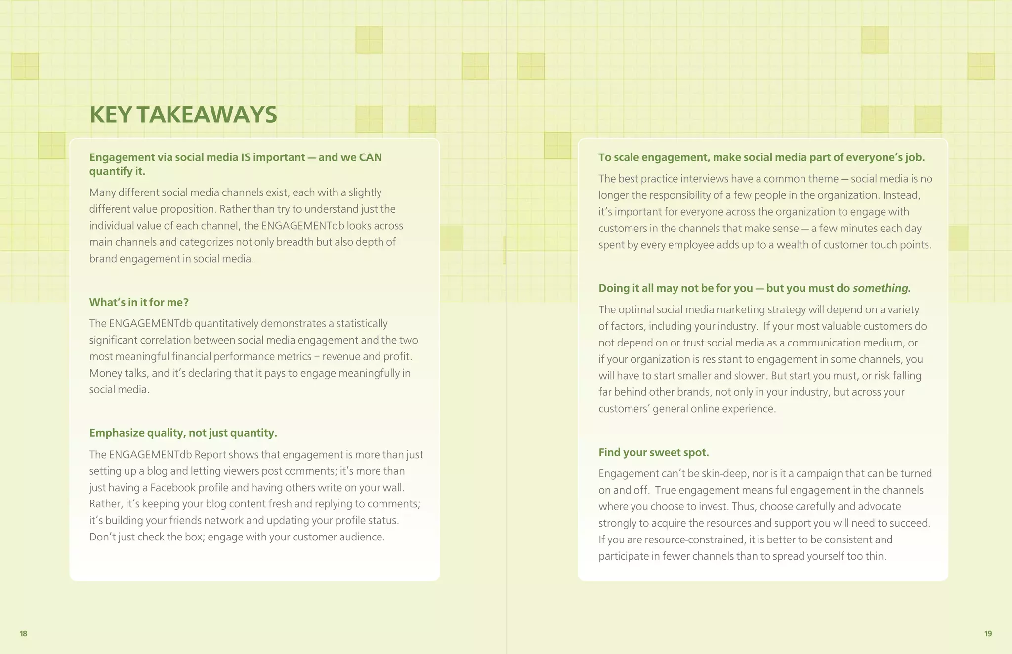 KEY TAKEAWAYS
     Engagement via social media IS important — and we CAN                    To scale engagement, make social media part of everyone’s job.
     quantify it.
                                                                              The best practice interviews have a common theme — social media is no
     Many different social media channels exist, each with a slightly         longer the responsibility of a few people in the organization. Instead,
     different value proposition. Rather than try to understand just the      it’s important for everyone across the organization to engage with
     individual value of each channel, the ENGAGEMENTdb looks across          customers in the channels that make sense — a few minutes each day
     main channels and categorizes not only breadth but also depth of         spent by every employee adds up to a wealth of customer touch points.
     brand engagement in social media.

                                                                              Doing it all may not be for you — but you must do something.
     What’s in it for me?
                                                                              The optimal social media marketing strategy will depend on a variety
     The ENGAGEMENTdb quantitatively demonstrates a statistically             of factors, including your industry. If your most valuable customers do
     signiﬁcant correlation between social media engagement and the two       not depend on or trust social media as a communication medium, or
     most meaningful ﬁnancial performance metrics – revenue and proﬁt.        if your organization is resistant to engagement in some channels, you
     Money talks, and it’s declaring that it pays to engage meaningfully in   will have to start smaller and slower. But start you must, or risk falling
     social media.                                                            far behind other brands, not only in your industry, but across your
                                                                              customers’ general online experience.

     Emphasize quality, not just quantity.
     The ENGAGEMENTdb Report shows that engagement is more than just          Find your sweet spot.
     setting up a blog and letting viewers post comments; it’s more than      Engagement can’t be skin-deep, nor is it a campaign that can be turned
     just having a Facebook proﬁle and having others write on your wall.      on and off. True engagement means ful engagement in the channels
     Rather, it’s keeping your blog content fresh and replying to comments;   where you choose to invest. Thus, choose carefully and advocate
     it’s building your friends network and updating your proﬁle status.      strongly to acquire the resources and support you will need to succeed.
     Don’t just check the box; engage with your customer audience.            If you are resource-constrained, it is better to be consistent and
                                                                              participate in fewer channels than to spread yourself too thin.




18                                                                                                                                                         19
 