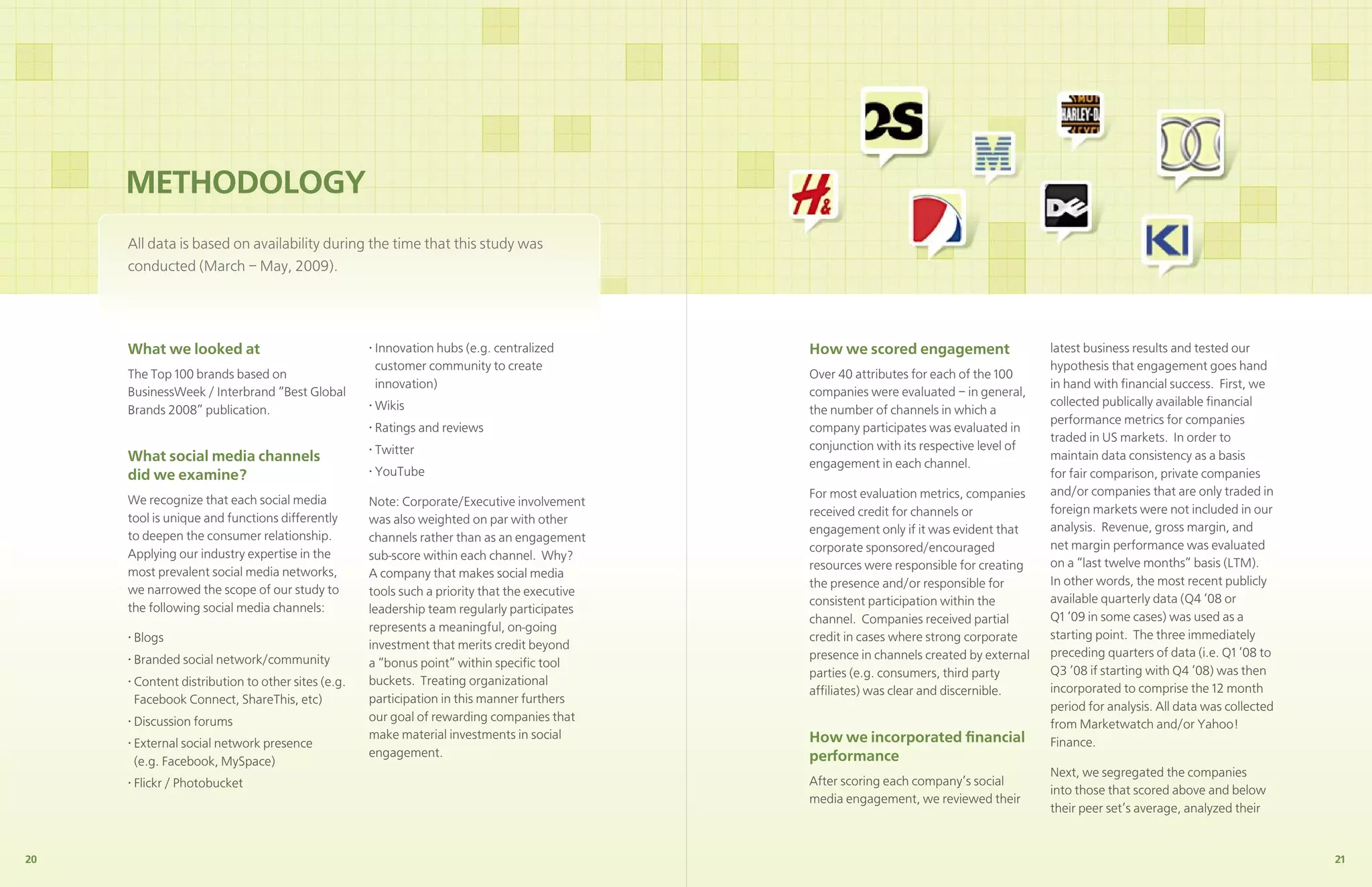 METHODOLOGY
     Have a plan of how you will ramp engagement.that thislook atwas some
     All data is based on availability during the time Took a study how
     companies are managing to engage deeply – the strategies, processes,
     conducted (March – May, 2009).
     and technologies they use to engage both deeply and widely.



     What we looked at                             • Innovation hubs (e.g. centralized        How we scored engagement                   latest business results and tested our
                                                     customer community to create                                                        hypothesis that engagement goes hand
     The Top 100 brands based on                                                              Over 40 attributes for each of the 100
                                                     innovation)                                                                         in hand with ﬁnancial success. First, we
     BusinessWeek / Interbrand “Best Global                                                   companies were evaluated – in general,
                                                   • Wikis                                                                               collected publically available ﬁnancial
     Brands 2008” publication.                                                                the number of channels in which a
                                                                                                                                         performance metrics for companies
                                                   • Ratings and reviews                      company participates was evaluated in
                                                                                                                                         traded in US markets. In order to
                                                   • Twitter                                  conjunction with its respective level of
     What social media channels                                                               engagement in each channel.
                                                                                                                                         maintain data consistency as a basis
     did we examine?                               • YouTube                                                                             for fair comparison, private companies
                                                                                              For most evaluation metrics, companies     and/or companies that are only traded in
     We recognize that each social media           Note: Corporate/Executive involvement
                                                                                              received credit for channels or            foreign markets were not included in our
     tool is unique and functions differently      was also weighted on par with other
                                                                                              engagement only if it was evident that     analysis. Revenue, gross margin, and
     to deepen the consumer relationship.          channels rather than as an engagement
                                                                                              corporate sponsored/encouraged             net margin performance was evaluated
     Applying our industry expertise in the        sub-score within each channel. Why?
                                                                                              resources were responsible for creating    on a “last twelve months” basis (LTM).
     most prevalent social media networks,         A company that makes social media
                                                                                              the presence and/or responsible for        In other words, the most recent publicly
     we narrowed the scope of our study to         tools such a priority that the executive
                                                                                              consistent participation within the        available quarterly data (Q4 ‘08 or
     the following social media channels:          leadership team regularly participates
                                                                                              channel. Companies received partial        Q1 ‘09 in some cases) was used as a
                                                   represents a meaningful, on-going
     • Blogs                                                                                  credit in cases where strong corporate     starting point. The three immediately
                                                   investment that merits credit beyond
                                                                                              presence in channels created by external   preceding quarters of data (i.e. Q1 ’08 to
     • Branded social network/community            a “bonus point” within speciﬁc tool
                                                                                              parties (e.g. consumers, third party       Q3 ’08 if starting with Q4 ’08) was then
     • Content distribution to other sites (e.g.   buckets. Treating organizational
                                                                                              afﬁliates) was clear and discernible.      incorporated to comprise the 12 month
       Facebook Connect, ShareThis, etc)           participation in this manner furthers
                                                                                                                                         period for analysis. All data was collected
     • Discussion forums                           our goal of rewarding companies that
                                                                                                                                         from Marketwatch and/or Yahoo!
                                                   make material investments in social        How we incorporated ﬁnancial
     • External social network presence                                                                                                  Finance.
                                                   engagement.                                performance
       (e.g. Facebook, MySpace)
                                                                                                                                         Next, we segregated the companies
     • Flickr / Photobucket                                                                   After scoring each company’s social
                                                                                                                                         into those that scored above and below
                                                                                              media engagement, we reviewed their
                                                                                                                                         their peer set’s average, analyzed their


20                                                                                                                                                                                     21
 