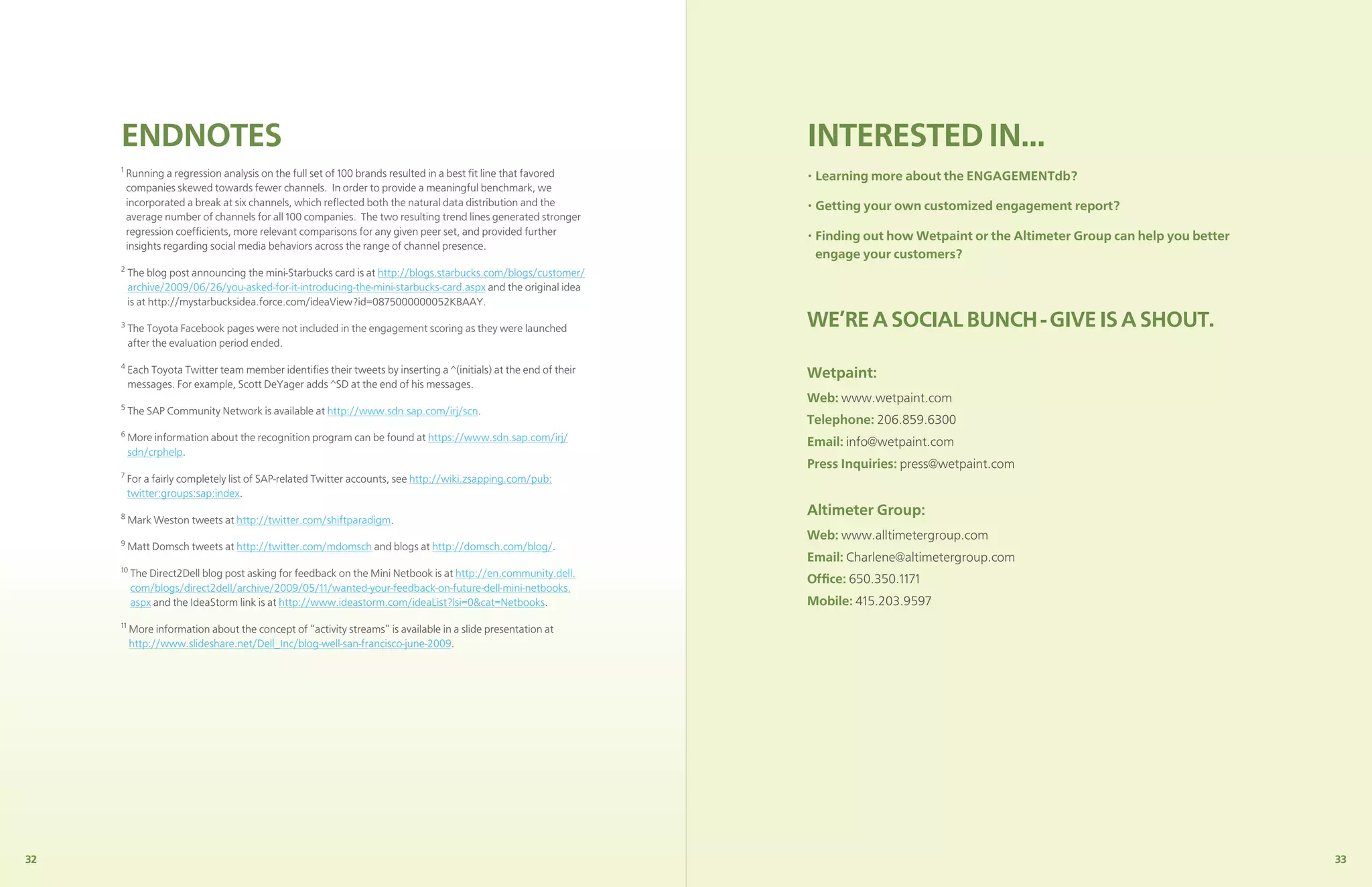 ENDNOTES                                                                                                     INTERESTED IN...
     1
         Running a regression analysis on the full set of 100 brands resulted in a best ﬁt line that favored      • Learning more about the ENGAGEMENTdb?
         companies skewed towards fewer channels. In order to provide a meaningful benchmark, we
         incorporated a break at six channels, which reﬂected both the natural data distribution and the          • Getting your own customized engagement report?
         average number of channels for all 100 companies. The two resulting trend lines generated stronger
         regression coefﬁcients, more relevant comparisons for any given peer set, and provided further           • Finding out how Wetpaint or the Altimeter Group can help you better
         insights regarding social media behaviors across the range of channel presence.
                                                                                                                    engage your customers?
     2
          The blog post announcing the mini-Starbucks card is at http://blogs.starbucks.com/blogs/customer/
          archive/2009/06/26/you-asked-for-it-introducing-the-mini-starbucks-card.aspx and the original idea
          is at http://mystarbucksidea.force.com/ideaView?id=0875000000052KBAAY.
     3
          The Toyota Facebook pages were not included in the engagement scoring as they were launched             WE’RE A SOCIAL BUNCH - GIVE IS A SHOUT.
          after the evaluation period ended.
     4
          Each Toyota Twitter team member identiﬁes their tweets by inserting a ^(initials) at the end of their   Wetpaint:
          messages. For example, Scott DeYager adds ^SD at the end of his messages.
                                                                                                                  Web: www.wetpaint.com
     5
          The SAP Community Network is available at http://www.sdn.sap.com/irj/scn.
                                                                                                                  Telephone: 206.859.6300
     6
          More information about the recognition program can be found at https://www.sdn.sap.com/irj/             Email: info@wetpaint.com
          sdn/crphelp.
                                                                                                                  Press Inquiries: press@wetpaint.com
     7
          For a fairly completely list of SAP-related Twitter accounts, see http://wiki.zsapping.com/pub:
          twitter:groups:sap:index.
     8
                                                                                                                  Altimeter Group:
          Mark Weston tweets at http://twitter.com/shiftparadigm.
     9
                                                                                                                  Web: www.alltimetergroup.com
          Matt Domsch tweets at http://twitter.com/mdomsch and blogs at http://domsch.com/blog/.
                                                                                                                  Email: Charlene@altimetergroup.com
     10
          The Direct2Dell blog post asking for feedback on the Mini Netbook is at http://en.community.dell.
                                                                                                                  Ofﬁce: 650.350.1171
          com/blogs/direct2dell/archive/2009/05/11/wanted-your-feedback-on-future-dell-mini-netbooks.
          aspx and the IdeaStorm link is at http://www.ideastorm.com/ideaList?lsi=0&cat=Netbooks.                 Mobile: 415.203.9597
     11
          More information about the concept of “activity streams” is available in a slide presentation at
          http://www.slideshare.net/Dell_Inc/blog-well-san-francisco-june-2009.




32                                                                                                                                                                                        33
 
