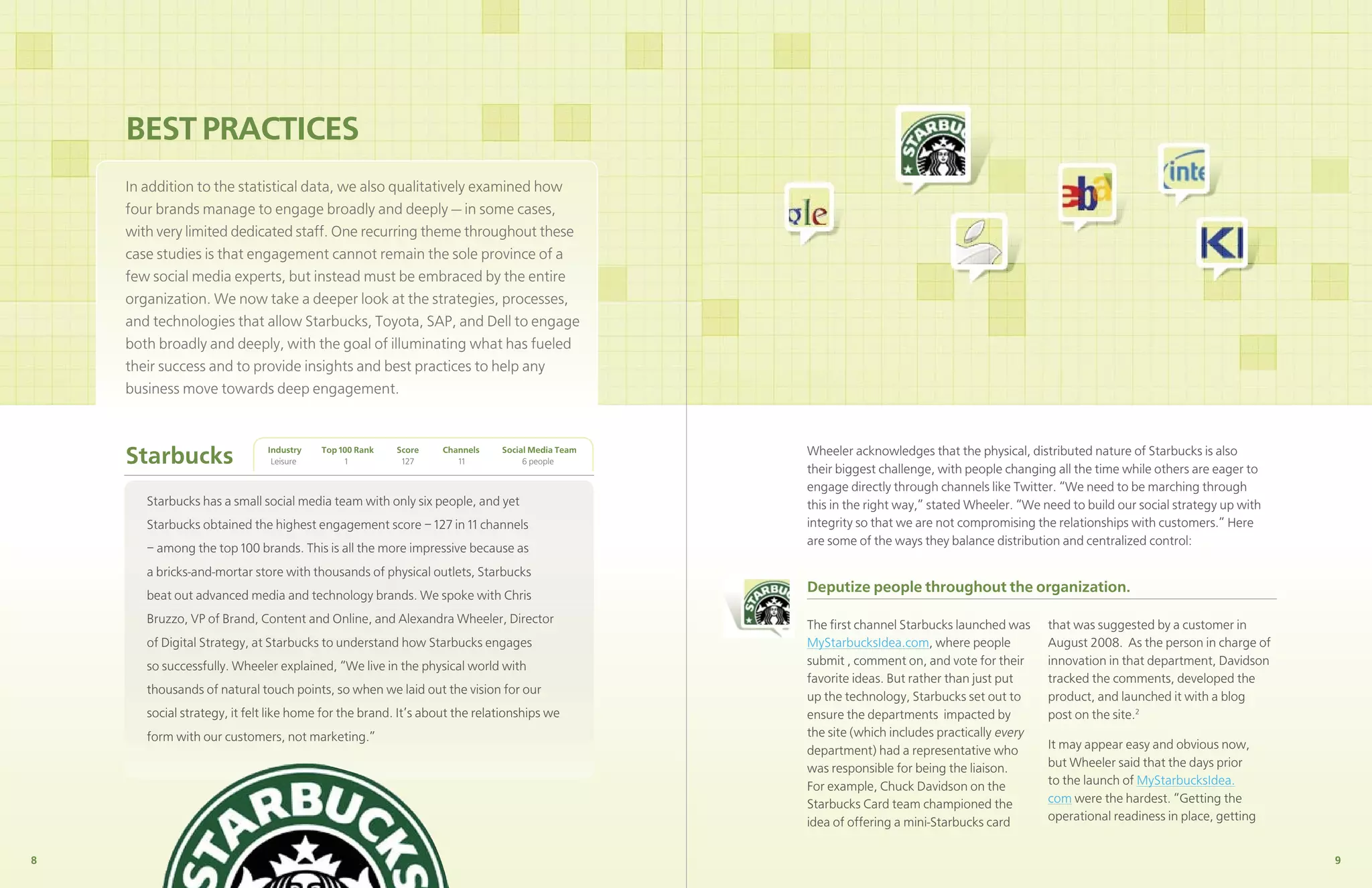 BEST PRACTICES
    In addition to the statistical data, we also qualitatively examined how
    four brands manage to engage broadly and deeply — in some cases,
    with very limited dedicated staff. One recurring theme throughout these
    case studies is that engagement cannot remain the sole province of a
    few social media experts, but instead must be embraced by the entire
    organization. We now take a deeper look at the strategies, processes,
    and technologies that allow Starbucks, Toyota, SAP, and Dell to engage
    both broadly and deeply, with the goal of illuminating what has fueled
    their success and to provide insights and best practices to help any
    business move towards deep engagement.



    Starbucks                 Industry
                               Leisure
                                         Top 100 Rank
                                              1
                                                        Score
                                                         127
                                                                 Channels
                                                                    11
                                                                            Social Media Team
                                                                                 6 people
                                                                                                Wheeler acknowledges that the physical, distributed nature of Starbucks is also
                                                                                                their biggest challenge, with people changing all the time while others are eager to
                                                                                                engage directly through channels like Twitter. “We need to be marching through
       Starbucks has a small social media team with only six people, and yet                    this in the right way,” stated Wheeler. “We need to build our social strategy up with
       Starbucks obtained the highest engagement score – 127 in 11 channels                     integrity so that we are not compromising the relationships with customers.” Here
                                                                                                are some of the ways they balance distribution and centralized control:
       – among the top 100 brands. This is all the more impressive because as
       a bricks-and-mortar store with thousands of physical outlets, Starbucks
       beat out advanced media and technology brands. We spoke with Chris
                                                                                                Deputize people throughout the organization.
       Bruzzo, VP of Brand, Content and Online, and Alexandra Wheeler, Director                 The ﬁrst channel Starbucks launched was      that was suggested by a customer in
       of Digital Strategy, at Starbucks to understand how Starbucks engages                    MyStarbucksIdea.com, where people            August 2008. As the person in charge of
       so successfully. Wheeler explained, “We live in the physical world with                  submit , comment on, and vote for their      innovation in that department, Davidson
                                                                                                favorite ideas. But rather than just put     tracked the comments, developed the
       thousands of natural touch points, so when we laid out the vision for our
                                                                                                up the technology, Starbucks set out to      product, and launched it with a blog
       social strategy, it felt like home for the brand. It’s about the relationships we        ensure the departments impacted by           post on the site.2
       form with our customers, not marketing.”                                                 the site (which includes practically every
                                                                                                department) had a representative who         It may appear easy and obvious now,
                                                                                                was responsible for being the liaison.       but Wheeler said that the days prior
                                                                                                For example, Chuck Davidson on the           to the launch of MyStarbucksIdea.
                                                                                                Starbucks Card team championed the           com were the hardest. “Getting the
                                                                                                idea of offering a mini-Starbucks card       operational readiness in place, getting


8                                                                                                                                                                                       9
 