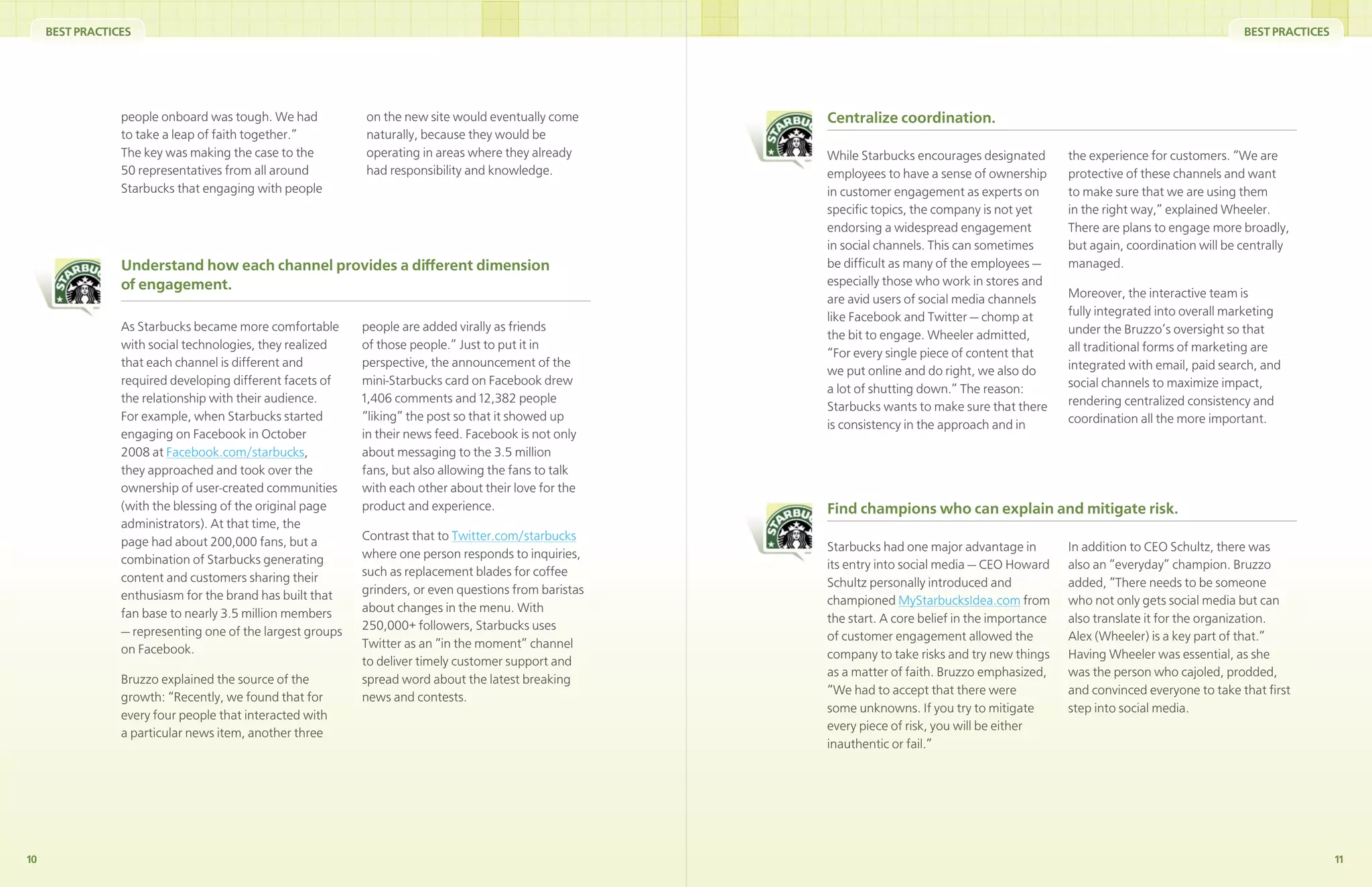 BEST PRACTICES                                                                                                                                                                  BEST PRACTICES




                 people onboard was tough. We had           on the new site would eventually come       Centralize coordination.
                 to take a leap of faith together.”         naturally, because they would be
                 The key was making the case to the         operating in areas where they already       While Starbucks encourages designated        the experience for customers. “We are
                 50 representatives from all around         had responsibility and knowledge.           employees to have a sense of ownership       protective of these channels and want
                 Starbucks that engaging with people                                                    in customer engagement as experts on         to make sure that we are using them
                                                                                                        speciﬁc topics, the company is not yet       in the right way,” explained Wheeler.
                                                                                                        endorsing a widespread engagement            There are plans to engage more broadly,
                                                                                                        in social channels. This can sometimes       but again, coordination will be centrally
                 Understand how each channel provides a different dimension                             be difﬁcult as many of the employees —       managed.
                 of engagement.                                                                         especially those who work in stores and
                                                                                                        are avid users of social media channels      Moreover, the interactive team is
                                                                                                        like Facebook and Twitter — chomp at         fully integrated into overall marketing
                 As Starbucks became more comfortable       people are added virally as friends                                                      under the Bruzzo’s oversight so that
                                                                                                        the bit to engage. Wheeler admitted,
                 with social technologies, they realized    of those people.” Just to put it in                                                      all traditional forms of marketing are
                                                                                                        “For every single piece of content that
                 that each channel is different and         perspective, the announcement of the                                                     integrated with email, paid search, and
                                                                                                        we put online and do right, we also do
                 required developing different facets of    mini-Starbucks card on Facebook drew                                                     social channels to maximize impact,
                                                                                                        a lot of shutting down.” The reason:
                 the relationship with their audience.      1,406 comments and 12,382 people                                                         rendering centralized consistency and
                                                                                                        Starbucks wants to make sure that there
                 For example, when Starbucks started        “liking” the post so that it showed up                                                   coordination all the more important.
                                                                                                        is consistency in the approach and in
                 engaging on Facebook in October            in their news feed. Facebook is not only
                 2008 at Facebook.com/starbucks,            about messaging to the 3.5 million
                 they approached and took over the          fans, but also allowing the fans to talk
                 ownership of user-created communities      with each other about their love for the
                 (with the blessing of the original page    product and experience.                     Find champions who can explain and mitigate risk.
                 administrators). At that time, the
                 page had about 200,000 fans, but a         Contrast that to Twitter.com/starbucks
                                                                                                        Starbucks had one major advantage in         In addition to CEO Schultz, there was
                 combination of Starbucks generating        where one person responds to inquiries,
                                                                                                        its entry into social media — CEO Howard     also an “everyday” champion. Bruzzo
                 content and customers sharing their        such as replacement blades for coffee
                                                                                                        Schultz personally introduced and            added, “There needs to be someone
                 enthusiasm for the brand has built that    grinders, or even questions from baristas
                                                                                                        championed MyStarbucksIdea.com from          who not only gets social media but can
                 fan base to nearly 3.5 million members     about changes in the menu. With
                                                                                                        the start. A core belief in the importance   also translate it for the organization.
                 — representing one of the largest groups   250,000+ followers, Starbucks uses
                                                                                                        of customer engagement allowed the           Alex (Wheeler) is a key part of that.”
                 on Facebook.                               Twitter as an “in the moment” channel
                                                                                                        company to take risks and try new things     Having Wheeler was essential, as she
                                                            to deliver timely customer support and
                                                                                                        as a matter of faith. Bruzzo emphasized,     was the person who cajoled, prodded,
                 Bruzzo explained the source of the         spread word about the latest breaking
                                                                                                        “We had to accept that there were            and convinced everyone to take that ﬁrst
                 growth: “Recently, we found that for       news and contests.
                                                                                                        some unknowns. If you try to mitigate        step into social media.
                 every four people that interacted with
                                                                                                        every piece of risk, you will be either
                 a particular news item, another three
                                                                                                        inauthentic or fail.”




10                                                                                                                                                                                                    11
 