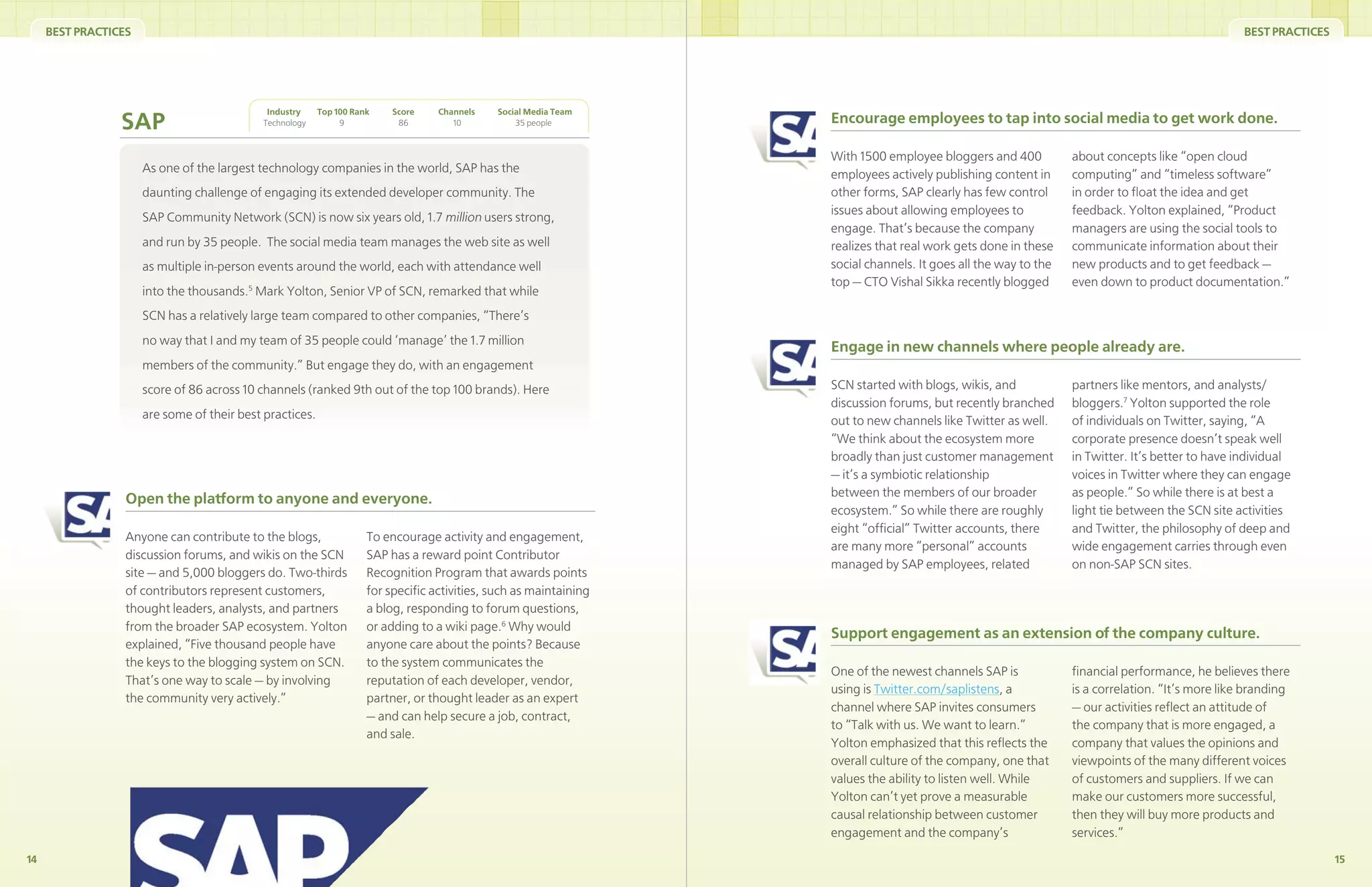 BEST PRACTICES                                                                                                                                                                               BEST PRACTICES




                                              Industry    Top 100 Rank   Score    Channels    Social Media Team
                 SAP                         Technology        9          86         10           35 people        Encourage employees to tap into social media to get work done.

                                                                                                                   With 1500 employee bloggers and 400           about concepts like “open cloud
                      As one of the largest technology companies in the world, SAP has the                         employees actively publishing content in      computing” and “timeless software”
                      daunting challenge of engaging its extended developer community. The                         other forms, SAP clearly has few control      in order to ﬂoat the idea and get
                                                                                                                   issues about allowing employees to            feedback. Yolton explained, “Product
                      SAP Community Network (SCN) is now six years old, 1.7 million users strong,
                                                                                                                   engage. That’s because the company            managers are using the social tools to
                      and run by 35 people. The social media team manages the web site as well                     realizes that real work gets done in these    communicate information about their
                      as multiple in-person events around the world, each with attendance well                     social channels. It goes all the way to the   new products and to get feedback —
                                                                                                                   top — CTO Vishal Sikka recently blogged       even down to product documentation.”
                      into the thousands.5 Mark Yolton, Senior VP of SCN, remarked that while
                      SCN has a relatively large team compared to other companies, “There’s
                      no way that I and my team of 35 people could ‘manage’ the 1.7 million
                                                                                                                   Engage in new channels where people already are.
                      members of the community.” But engage they do, with an engagement
                      score of 86 across 10 channels (ranked 9th out of the top 100 brands). Here                  SCN started with blogs, wikis, and            partners like mentors, and analysts/
                                                                                                                   discussion forums, but recently branched      bloggers.7 Yolton supported the role
                      are some of their best practices.                                                            out to new channels like Twitter as well.     of individuals on Twitter, saying, “A
                                                                                                                   “We think about the ecosystem more            corporate presence doesn’t speak well
                                                                                                                   broadly than just customer management         in Twitter. It’s better to have individual
                                                                                                                   — it’s a symbiotic relationship               voices in Twitter where they can engage
                                                                                                                   between the members of our broader            as people.” So while there is at best a
                  Open the platform to anyone and everyone.
                                                                                                                   ecosystem.” So while there are roughly        light tie between the SCN site activities
                                                                                                                   eight “ofﬁcial” Twitter accounts, there       and Twitter, the philosophy of deep and
                  Anyone can contribute to the blogs,                To encourage activity and engagement,
                                                                                                                   are many more “personal” accounts             wide engagement carries through even
                  discussion forums, and wikis on the SCN            SAP has a reward point Contributor
                                                                                                                   managed by SAP employees, related             on non-SAP SCN sites.
                  site — and 5,000 bloggers do. Two-thirds           Recognition Program that awards points
                  of contributors represent customers,               for speciﬁc activities, such as maintaining
                  thought leaders, analysts, and partners            a blog, responding to forum questions,
                  from the broader SAP ecosystem. Yolton             or adding to a wiki page.6 Why would
                                                                                                                   Support engagement as an extension of the company culture.
                  explained, “Five thousand people have              anyone care about the points? Because
                  the keys to the blogging system on SCN.            to the system communicates the
                                                                                                                   One of the newest channels SAP is             ﬁnancial performance, he believes there
                  That’s one way to scale — by involving             reputation of each developer, vendor,
                                                                                                                   using is Twitter.com/saplistens, a            is a correlation. “It’s more like branding
                  the community very actively.”                      partner, or thought leader as an expert
                                                                                                                   channel where SAP invites consumers           — our activities reﬂect an attitude of
                                                                     — and can help secure a job, contract,
                                                                                                                   to “Talk with us. We want to learn.”          the company that is more engaged, a
                                                                     and sale.
                                                                                                                   Yolton emphasized that this reﬂects the       company that values the opinions and
                                                                                                                   overall culture of the company, one that      viewpoints of the many different voices
                                                                                                                   values the ability to listen well. While      of customers and suppliers. If we can
                                                                                                                   Yolton can’t yet prove a measurable           make our customers more successful,
                                                                                                                   causal relationship between customer          then they will buy more products and
                                                                                                                   engagement and the company’s                  services.”
14                                                                                                                                                                                                                 15
 