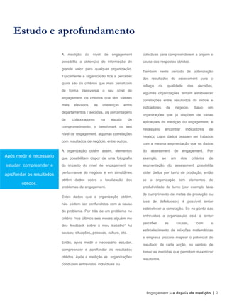 A medição do nível de engagement
possibilita a obtenção de informação de
grande valor para qualquer organização.
Tipicamente a organização fica a perceber
quais são os critérios que mais penalizam
de forma transversal o seu nível de
engagement, os critérios que têm valores
mais elevados, as diferenças entre
departamentos / secções, as percentagens
de colaboradores na escala de
comprometimento, o benchmark do seu
nível de engagement, algumas correlações
com resultados de negócio, entre outros.
A organização obtém assim, elementos
que possibilitam dispor de uma fotografia
do impacto do nível de engagement na
performance do negócio e em simultâneo
obtém dados sobre a localização dos
problemas de engagement.
Estes dados que a organização obtém,
não podem ser confundidos com a causa
do problema. Por trás de um problema no
critério “nos últimos seis meses alguém me
deu feedback sobre o meu trabalho” há
causas; situações, pessoas, cultura, etc.
Então, após medir é necessário estudar,
compreender e aprofundar os resultados
obtidos. Após a medição as organizações
conduzem entrevistas individuais ou
Estudo e aprofundamento
colectivas para compreenderem a origem e
causa das respostas obtidas.
Também neste período de potenciação
dos resultados do assessment para o
reforço da qualidade das decisões,
algumas organizações tentam estabelecer
correlações entre resultados do índice e
indicadores de negócio. Salvo em
organizações que já dispõem de várias
aplicações da medição do engagement, é
necessário encontrar indicadores de
negócio cujos dados possam ser tratados
com a mesma segmentação que os dados
do assessment de engagement. Por
exemplo, se um dos critérios de
segmentação do assessment possibilita
obter dados por turno de produção, então
se a organização tem elementos de
produtividade de turno (por exemplo taxa
de cumprimento de metas de produção ou
taxa de defeituosos) é possível tentar
estabelecer a correlação. Se no ponto das
entrevistas a organização está a tentar
perceber as causas, com o
estabelecimento de relações matemáticas
a empresa procura mapear o potencial de
resultado de cada acção, no sentido de
tomar as medidas que permitam maximizar
resultados.
Engagement – e depois da medição | 2
Após medir é necessário
estudar, compreender e
aprofundar os resultados
obtidos.
 