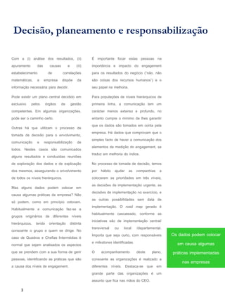Decisão, planeamento e responsabilização
É importante focar estas pessoas na
importância e impacto do engagement
para os resultados do negócio (“não, não
são coisas dos recursos humanos”) e o
seu papel na melhoria.
Para populações de níveis hierárquicos de
primeira linha, a comunicação tem um
carácter menos extenso e profundo, no
entanto cumpre o mínimo de lhes garantir
que os dados são tomados em conta pela
empresa. Há dados que comprovam que o
simples facto de haver a comunicação dos
elementos da medição do engagement, se
traduz em melhoria do índice.
No processo de tomada de decisão, temos
por hábito ajudar as companhias a
colocarem as prioridades em três níveis;
as decisões de implementação urgente, as
decisões de implementação no exercício, e
as outras possibilidades sem data de
implementação. O road map gerado é
habitualmente cascateado, conforme as
iniciativas são de implementação central/
transversal ou local /departamental.
Importa que seja curto, com responsáveis
e milestones identificadas.
O acompanhamento deste plano,
consoante as organizações é realizado a
diferentes níveis. Destaca-se que em
grande parte das organizações é um
assunto que fica nas mãos do CEO.
3
Com a (i) análise dos resultados, (ii)
apuramento das causas e (iii)
estabelecimento de correlações
matemáticas, a empresa dispõe da
informação necessária para decidir.
Pode existir um plano central decidido em
exclusivo pelos órgãos de gestão
competentes. Em algumas organizações,
pode ser o caminho certo.
Outras há que utilizam o processo de
tomada de decisão para o envolvimento,
comunicação e responsabilização de
todos. Nestes casos são comunicados
alguns resultados e conduzidas reuniões
de exploração dos dados e de explicação
dos mesmos, assegurando o envolvimento
de todos os níveis hierárquicos.
Mas alguns dados podem colocar em
causa algumas práticas da empresa? Não
só podem, como em princípio colocam.
Habitualmente a comunicação faz-se a
grupos originários de diferentes níveis
hierárquicos, tendo orientação distinta
consoante o grupo a quem se dirige. No
caso de Quadros e Chefias Intermédias é
normal que sejam analisados os aspectos
que se prendem com a sua forma de gerir
pessoas, identificando as práticas que são
a causa dos níveis de engagement.
Os dados podem colocar
em causa algumas
práticas implementadas
nas empresas
 